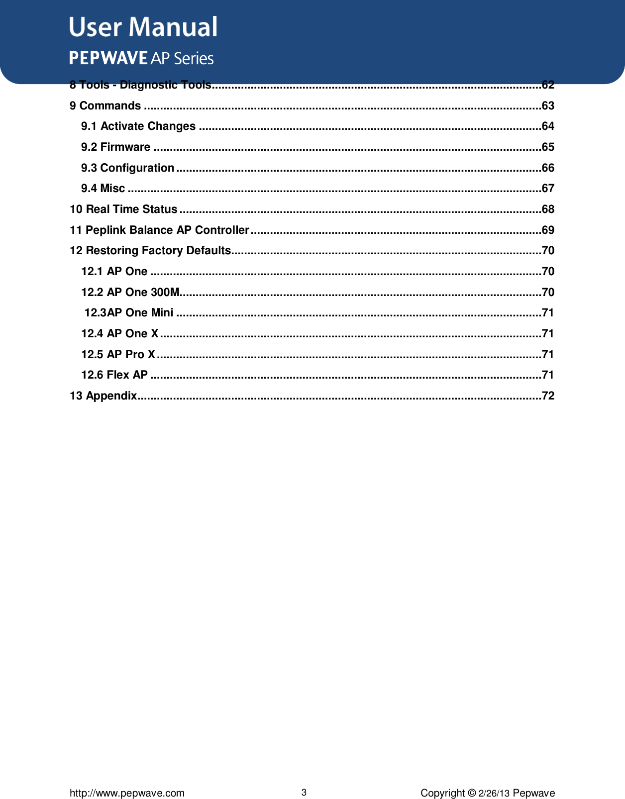 User Manual      http://www.pepwave.com 3 Copyright © 2/26/13 Pepwave 8 Tools - Diagnostic Tools ......................................................................................................62 9 Commands ...........................................................................................................................63 9.1 Activate Changes ..........................................................................................................64 9.2 Firmware ........................................................................................................................65 9.3 Configuration .................................................................................................................66 9.4 Misc ................................................................................................................................67 10 Real Time Status ................................................................................................................68 11 Peplink Balance AP Controller ..........................................................................................69 12 Restoring Factory Defaults................................................................................................70 12.1 AP One .........................................................................................................................70 12.2 AP One 300M................................................................................................................70  12.3AP One Mini .................................................................................................................71 12.4 AP One X ......................................................................................................................71 12.5 AP Pro X .......................................................................................................................71 12.6 Flex AP .........................................................................................................................71 13 Appendix.............................................................................................................................72   