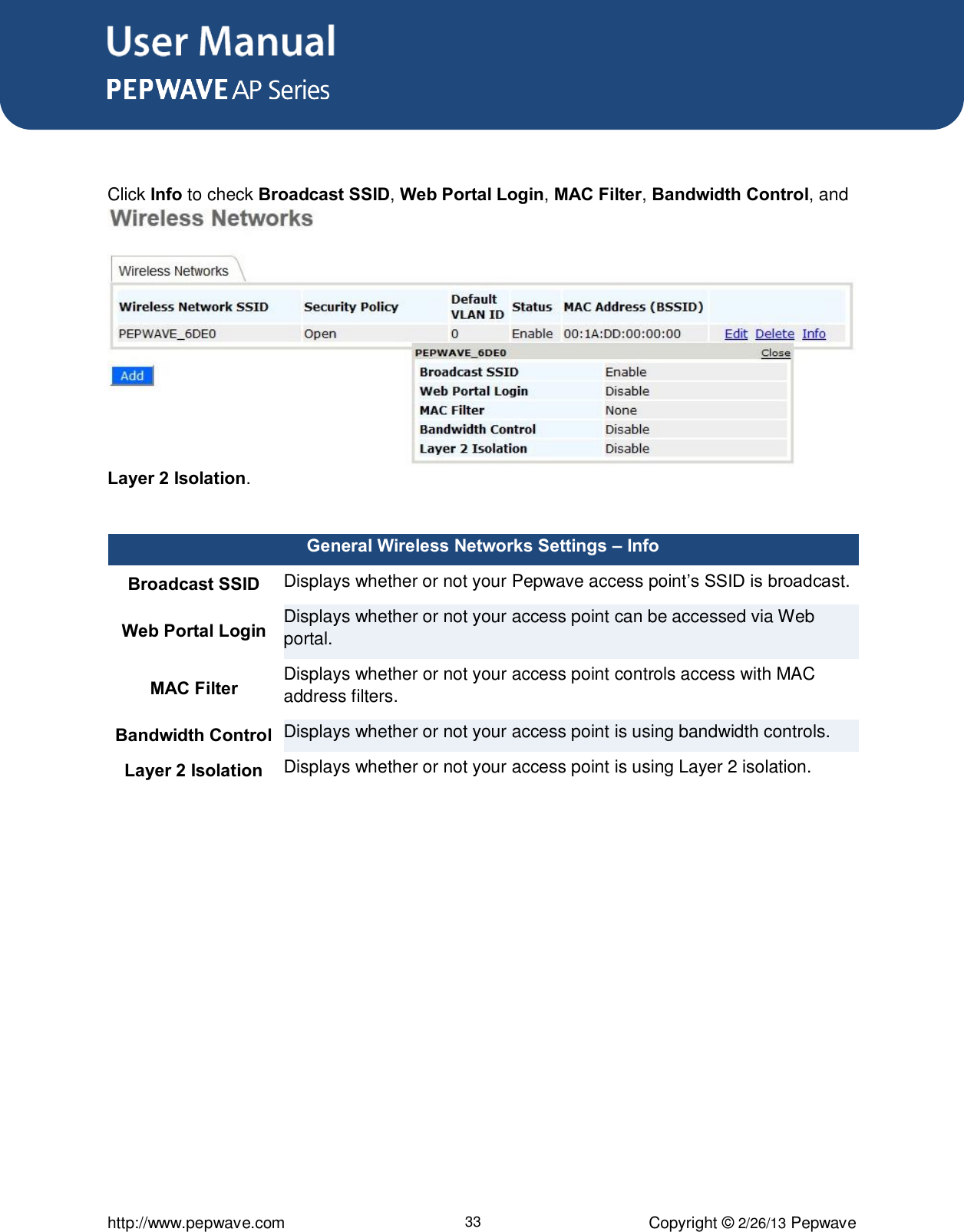 User Manual      http://www.pepwave.com 33 Copyright © 2/26/13 Pepwave   Click Info to check Broadcast SSID, Web Portal Login, MAC Filter, Bandwidth Control, and Layer 2 Isolation.  General Wireless Networks Settings – Info Broadcast SSID Displays whether or not your Pepwave access point’s SSID is broadcast. Web Portal Login Displays whether or not your access point can be accessed via Web portal. MAC Filter Displays whether or not your access point controls access with MAC address filters. Bandwidth Control Displays whether or not your access point is using bandwidth controls. Layer 2 Isolation Displays whether or not your access point is using Layer 2 isolation.  