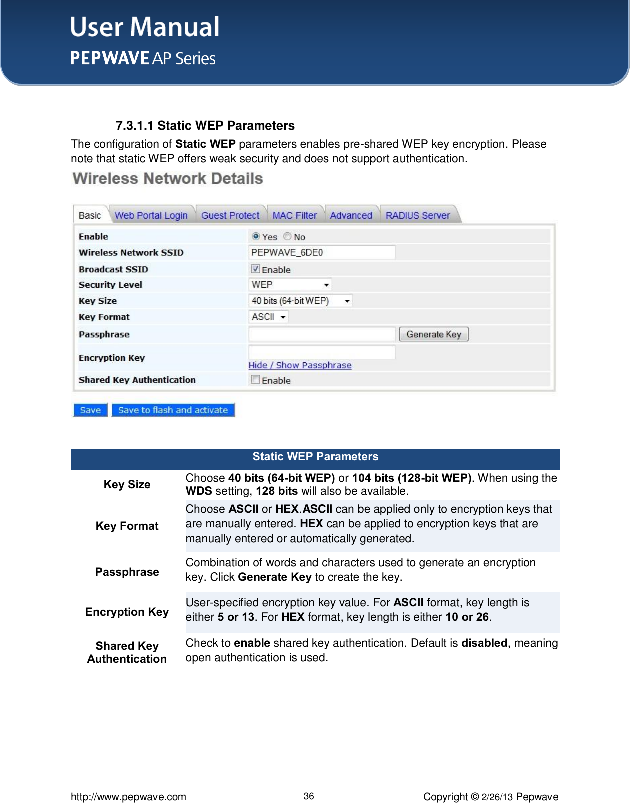 User Manual    http://www.pepwave.com 36 Copyright © 2/26/13 Pepwave   7.3.1.1 Static WEP Parameters The configuration of Static WEP parameters enables pre-shared WEP key encryption. Please note that static WEP offers weak security and does not support authentication.   Static WEP Parameters Key Size Choose 40 bits (64-bit WEP) or 104 bits (128-bit WEP). When using the WDS setting, 128 bits will also be available. Key Format Choose ASCII or HEX.ASCII can be applied only to encryption keys that are manually entered. HEX can be applied to encryption keys that are manually entered or automatically generated. Passphrase Combination of words and characters used to generate an encryption key. Click Generate Key to create the key. Encryption Key User-specified encryption key value. For ASCII format, key length is either 5 or 13. For HEX format, key length is either 10 or 26. Shared Key Authentication Check to enable shared key authentication. Default is disabled, meaning open authentication is used.   