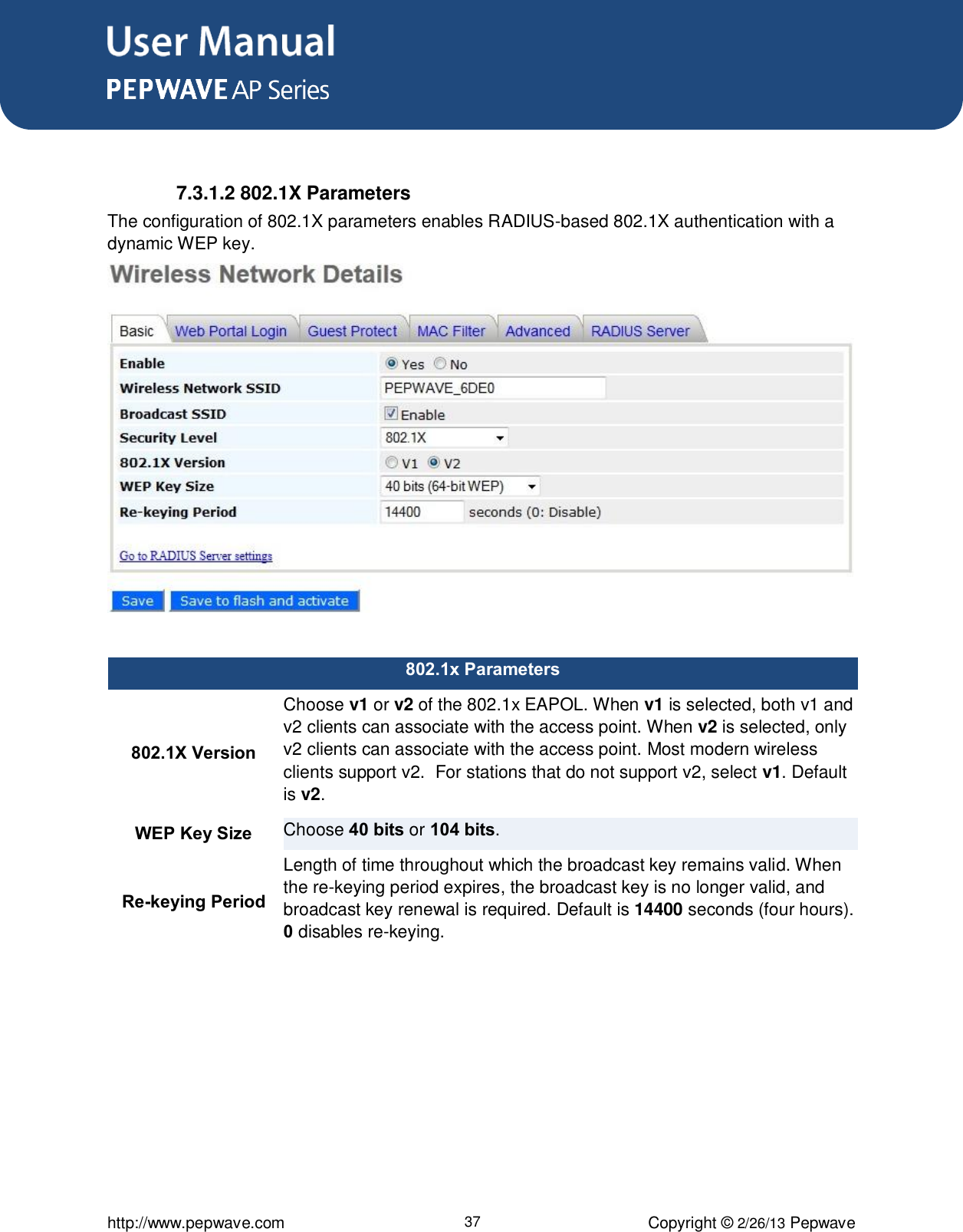 User Manual      http://www.pepwave.com 37 Copyright © 2/26/13 Pepwave   7.3.1.2 802.1X Parameters The configuration of 802.1X parameters enables RADIUS-based 802.1X authentication with a dynamic WEP key.    802.1x Parameters 802.1X Version Choose v1 or v2 of the 802.1x EAPOL. When v1 is selected, both v1 and v2 clients can associate with the access point. When v2 is selected, only v2 clients can associate with the access point. Most modern wireless clients support v2.  For stations that do not support v2, select v1. Default is v2. WEP Key Size Choose 40 bits or 104 bits. Re-keying Period Length of time throughout which the broadcast key remains valid. When the re-keying period expires, the broadcast key is no longer valid, and broadcast key renewal is required. Default is 14400 seconds (four hours). 0 disables re-keying.   