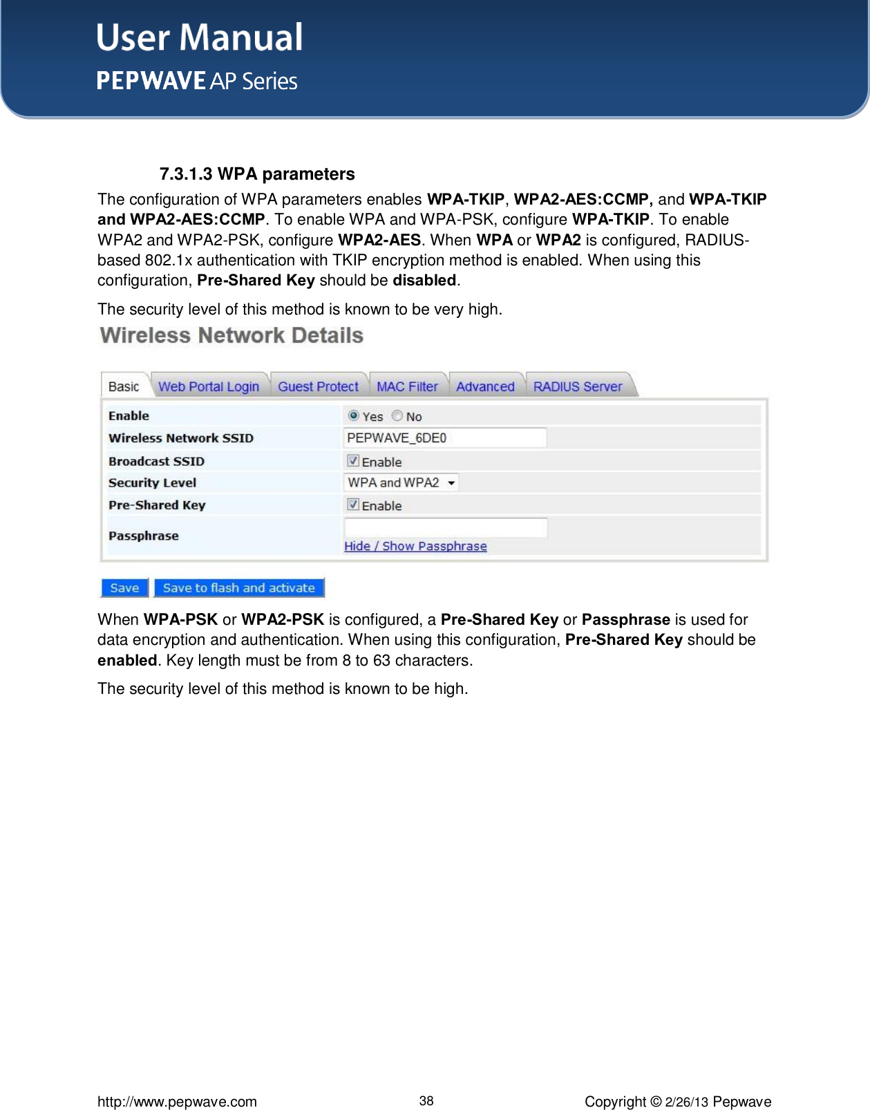 User Manual    http://www.pepwave.com 38 Copyright © 2/26/13 Pepwave   7.3.1.3 WPA parameters The configuration of WPA parameters enables WPA-TKIP, WPA2-AES:CCMP, and WPA-TKIP and WPA2-AES:CCMP. To enable WPA and WPA-PSK, configure WPA-TKIP. To enable WPA2 and WPA2-PSK, configure WPA2-AES. When WPA or WPA2 is configured, RADIUS-based 802.1x authentication with TKIP encryption method is enabled. When using this configuration, Pre-Shared Key should be disabled.   The security level of this method is known to be very high.  When WPA-PSK or WPA2-PSK is configured, a Pre-Shared Key or Passphrase is used for data encryption and authentication. When using this configuration, Pre-Shared Key should be enabled. Key length must be from 8 to 63 characters.   The security level of this method is known to be high. 