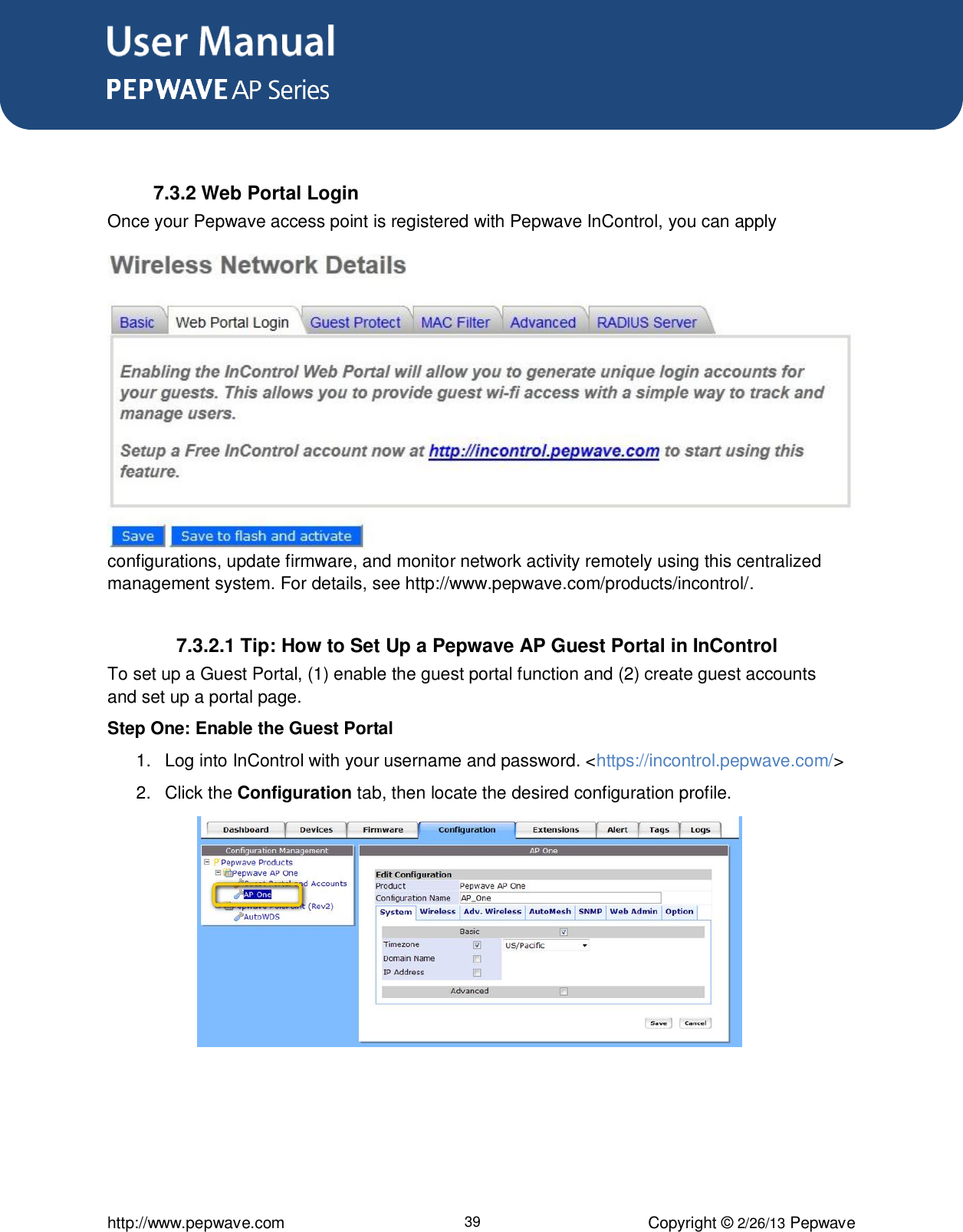 User Manual      http://www.pepwave.com 39 Copyright © 2/26/13 Pepwave   7.3.2 Web Portal Login Once your Pepwave access point is registered with Pepwave InControl, you can apply configurations, update firmware, and monitor network activity remotely using this centralized management system. For details, see http://www.pepwave.com/products/incontrol/.  7.3.2.1 Tip: How to Set Up a Pepwave AP Guest Portal in InControl To set up a Guest Portal, (1) enable the guest portal function and (2) create guest accounts and set up a portal page.  Step One: Enable the Guest Portal 1.  Log into InControl with your username and password. &lt;https://incontrol.pepwave.com/&gt; 2.  Click the Configuration tab, then locate the desired configuration profile.          