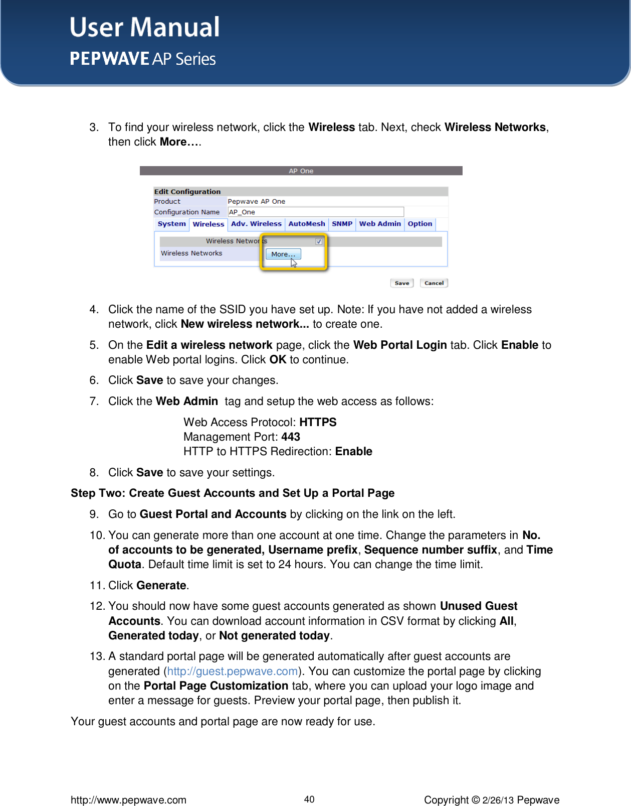 User Manual    http://www.pepwave.com 40 Copyright © 2/26/13 Pepwave   3.  To find your wireless network, click the Wireless tab. Next, check Wireless Networks, then click More….        4.  Click the name of the SSID you have set up. Note: If you have not added a wireless network, click New wireless network... to create one.  5.  On the Edit a wireless network page, click the Web Portal Login tab. Click Enable to enable Web portal logins. Click OK to continue. 6.  Click Save to save your changes.   7.  Click the Web Admin  tag and setup the web access as follows: Web Access Protocol: HTTPS Management Port: 443 HTTP to HTTPS Redirection: Enable 8.  Click Save to save your settings. Step Two: Create Guest Accounts and Set Up a Portal Page  9.  Go to Guest Portal and Accounts by clicking on the link on the left.   10. You can generate more than one account at one time. Change the parameters in No. of accounts to be generated, Username prefix, Sequence number suffix, and Time Quota. Default time limit is set to 24 hours. You can change the time limit. 11. Click Generate.  12. You should now have some guest accounts generated as shown Unused Guest Accounts. You can download account information in CSV format by clicking All, Generated today, or Not generated today.  13. A standard portal page will be generated automatically after guest accounts are generated (http://guest.pepwave.com). You can customize the portal page by clicking on the Portal Page Customization tab, where you can upload your logo image and enter a message for guests. Preview your portal page, then publish it.  Your guest accounts and portal page are now ready for use.  