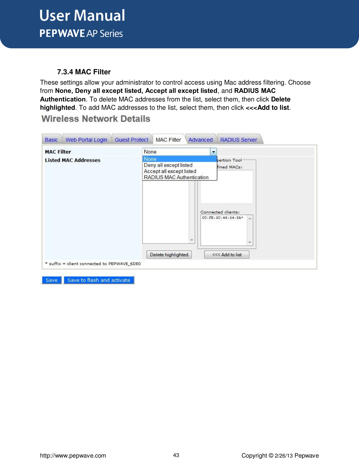 User Manual      http://www.pepwave.com 43 Copyright © 2/26/13 Pepwave   7.3.4 MAC Filter These settings allow your administrator to control access using Mac address filtering. Choose from None, Deny all except listed, Accept all except listed, and RADIUS MAC Authentication. To delete MAC addresses from the list, select them, then click Delete highlighted. To add MAC addresses to the list, select them, then click &lt;&lt;&lt;Add to list.  