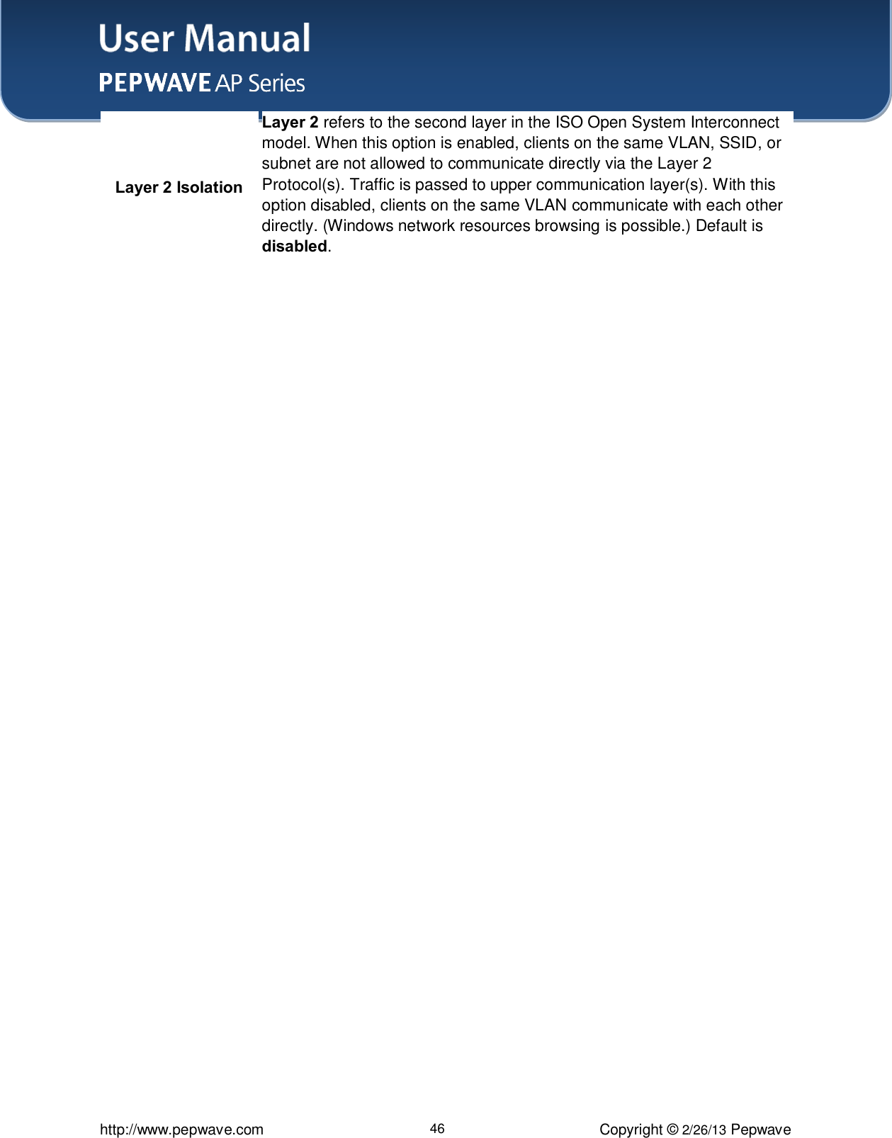 User Manual    http://www.pepwave.com 46 Copyright © 2/26/13 Pepwave Layer 2 Isolation Layer 2 refers to the second layer in the ISO Open System Interconnect model. When this option is enabled, clients on the same VLAN, SSID, or subnet are not allowed to communicate directly via the Layer 2 Protocol(s). Traffic is passed to upper communication layer(s). With this option disabled, clients on the same VLAN communicate with each other directly. (Windows network resources browsing is possible.) Default is disabled.   