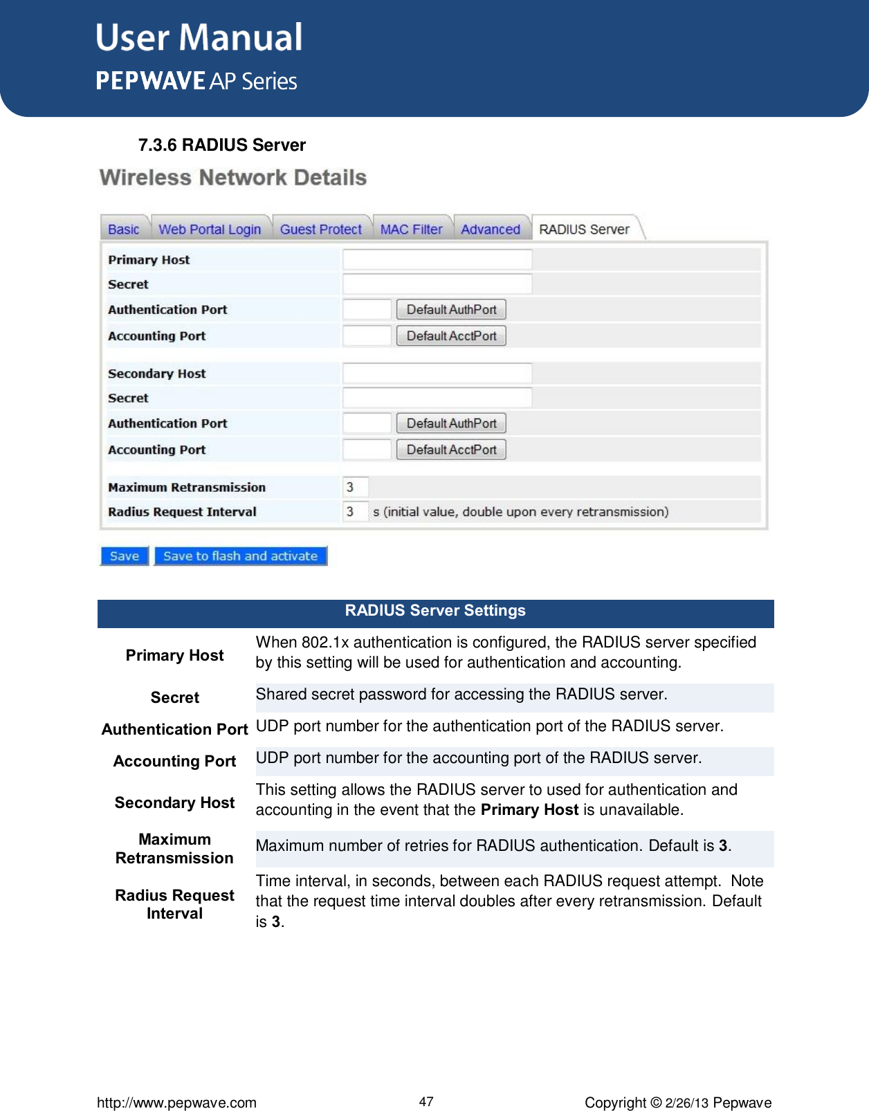 User Manual      http://www.pepwave.com 47 Copyright © 2/26/13 Pepwave  7.3.6 RADIUS Server  RADIUS Server Settings Primary Host When 802.1x authentication is configured, the RADIUS server specified by this setting will be used for authentication and accounting. Secret Shared secret password for accessing the RADIUS server. Authentication Port UDP port number for the authentication port of the RADIUS server. Accounting Port UDP port number for the accounting port of the RADIUS server. Secondary Host This setting allows the RADIUS server to used for authentication and accounting in the event that the Primary Host is unavailable. Maximum Retransmission Maximum number of retries for RADIUS authentication. Default is 3. Radius Request Interval Time interval, in seconds, between each RADIUS request attempt.  Note that the request time interval doubles after every retransmission. Default is 3. 