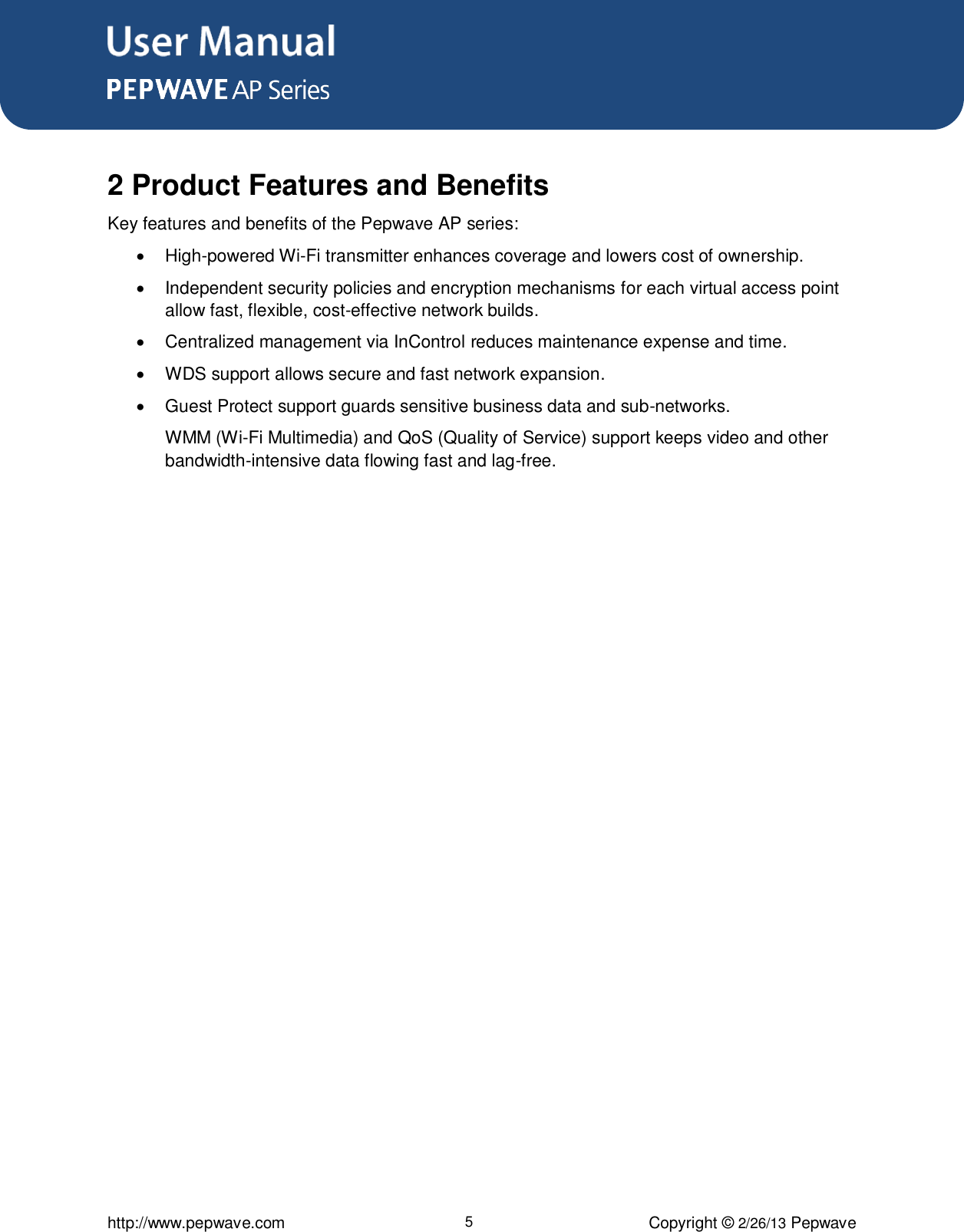 User Manual      http://www.pepwave.com 5 Copyright © 2/26/13 Pepwave   2 Product Features and Benefits Key features and benefits of the Pepwave AP series:    High-powered Wi-Fi transmitter enhances coverage and lowers cost of ownership.    Independent security policies and encryption mechanisms for each virtual access point allow fast, flexible, cost-effective network builds.    Centralized management via InControl reduces maintenance expense and time.   WDS support allows secure and fast network expansion.    Guest Protect support guards sensitive business data and sub-networks.  WMM (Wi-Fi Multimedia) and QoS (Quality of Service) support keeps video and other bandwidth-intensive data flowing fast and lag-free.