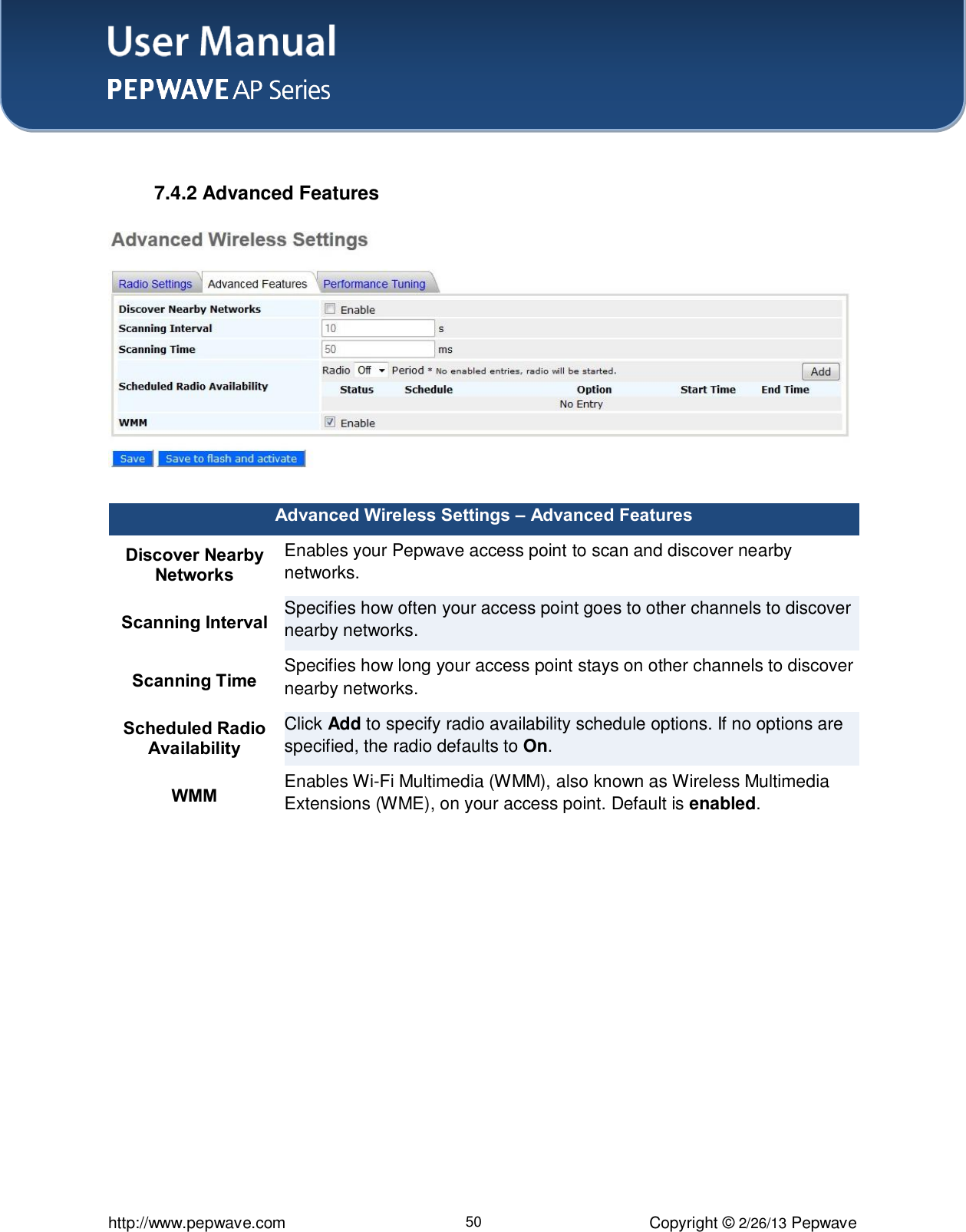 User Manual    http://www.pepwave.com 50 Copyright © 2/26/13 Pepwave   7.4.2 Advanced Features    Advanced Wireless Settings – Advanced Features Discover Nearby Networks Enables your Pepwave access point to scan and discover nearby networks. Scanning Interval Specifies how often your access point goes to other channels to discover nearby networks. Scanning Time Specifies how long your access point stays on other channels to discover nearby networks. Scheduled Radio Availability Click Add to specify radio availability schedule options. If no options are specified, the radio defaults to On. WMM Enables Wi-Fi Multimedia (WMM), also known as Wireless Multimedia Extensions (WME), on your access point. Default is enabled.  