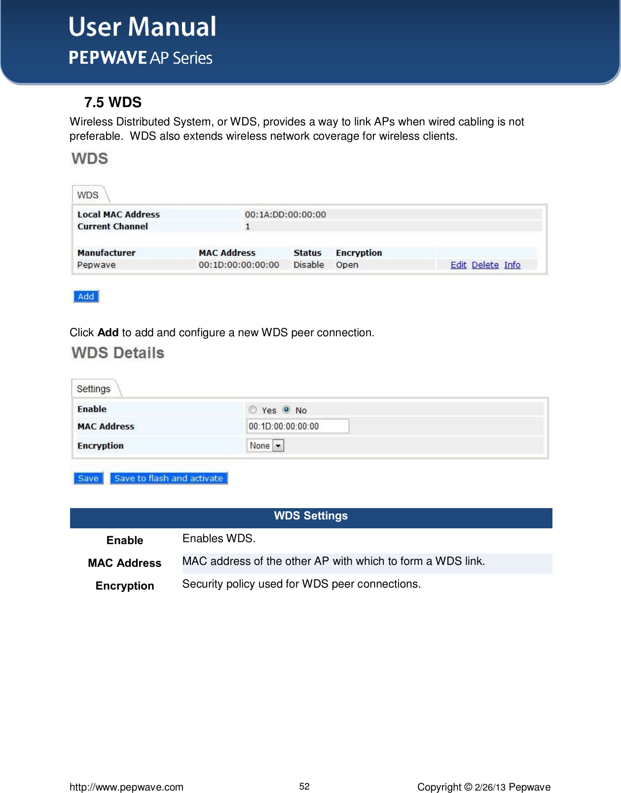 User Manual    http://www.pepwave.com 52 Copyright © 2/26/13 Pepwave  7.5 WDS Wireless Distributed System, or WDS, provides a way to link APs when wired cabling is not preferable.  WDS also extends wireless network coverage for wireless clients.  Click Add to add and configure a new WDS peer connection.  WDS Settings Enable Enables WDS.  MAC Address MAC address of the other AP with which to form a WDS link. Encryption Security policy used for WDS peer connections.  