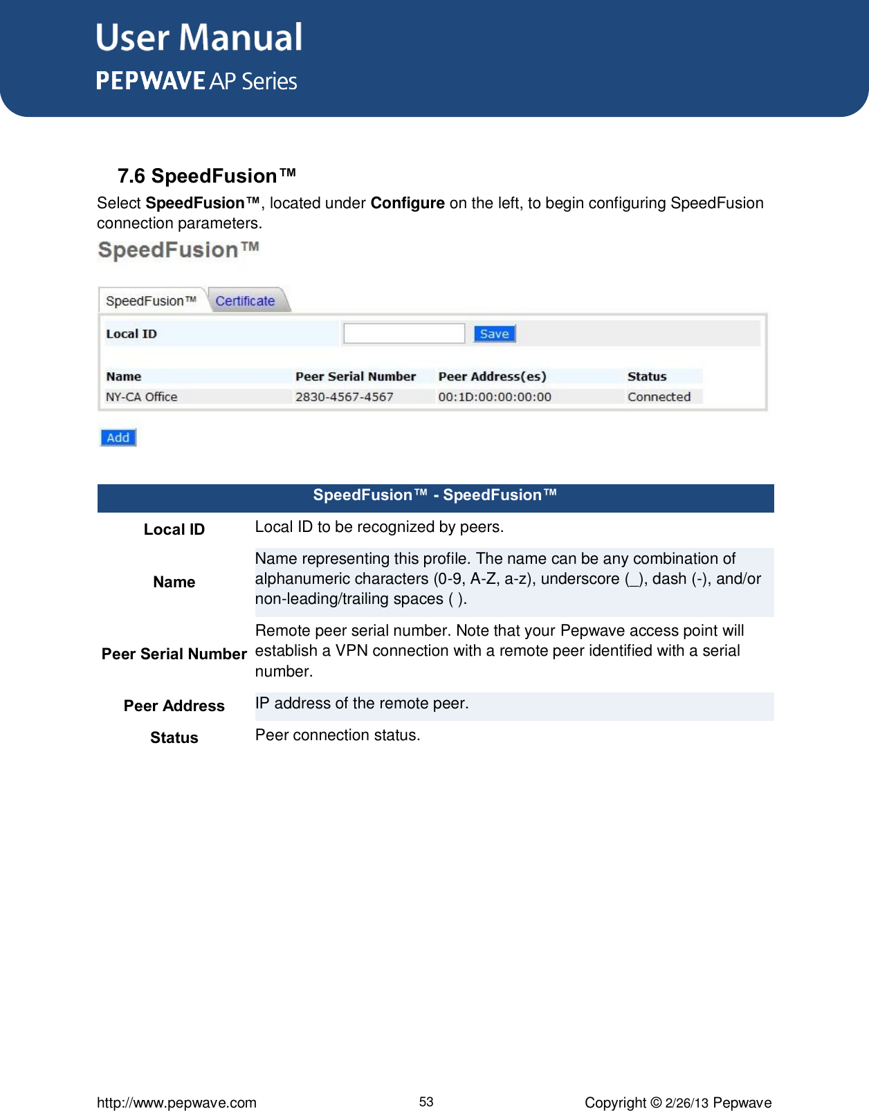 User Manual      http://www.pepwave.com 53 Copyright © 2/26/13 Pepwave   7.6 SpeedFusion™ Select SpeedFusion™, located under Configure on the left, to begin configuring SpeedFusion connection parameters.   SpeedFusion™ - SpeedFusion™ Local ID Local ID to be recognized by peers.  Name Name representing this profile. The name can be any combination of alphanumeric characters (0-9, A-Z, a-z), underscore (_), dash (-), and/or non-leading/trailing spaces ( ). Peer Serial Number Remote peer serial number. Note that your Pepwave access point will establish a VPN connection with a remote peer identified with a serial number. Peer Address IP address of the remote peer. Status Peer connection status.  