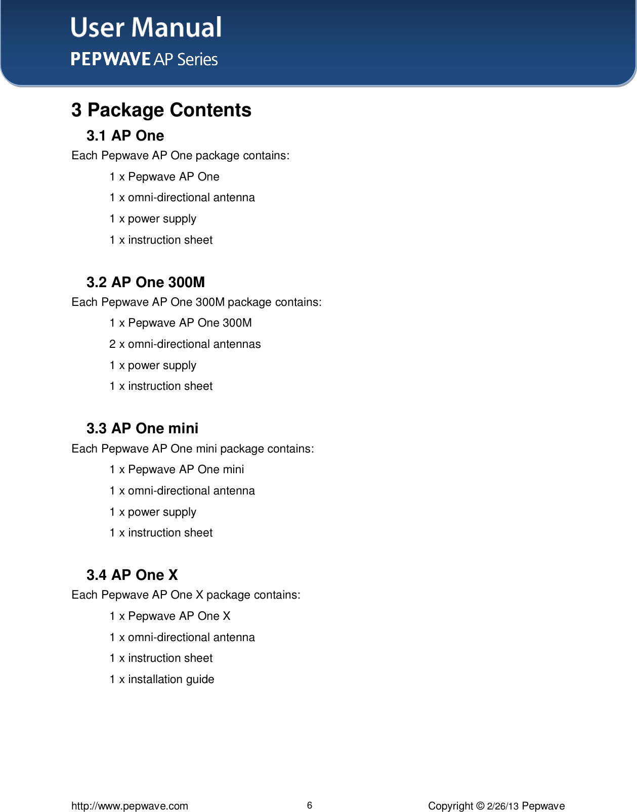 User Manual    http://www.pepwave.com 6 Copyright © 2/26/13 Pepwave  3 Package Contents 3.1 AP One Each Pepwave AP One package contains:    1 x Pepwave AP One   1 x omni-directional antenna    1 x power supply   1 x instruction sheet  3.2 AP One 300M Each Pepwave AP One 300M package contains:    1 x Pepwave AP One 300M   2 x omni-directional antennas    1 x power supply   1 x instruction sheet    3.3 AP One mini Each Pepwave AP One mini package contains:    1 x Pepwave AP One mini   1 x omni-directional antenna    1 x power supply   1 x instruction sheet   3.4 AP One X Each Pepwave AP One X package contains:    1 x Pepwave AP One X   1 x omni-directional antenna    1 x instruction sheet   1 x installation guide 