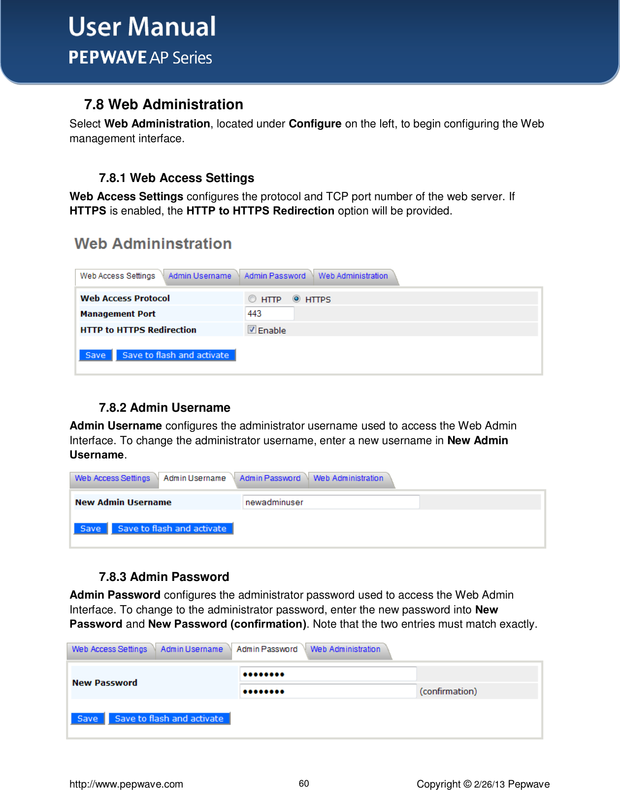 User Manual    http://www.pepwave.com 60 Copyright © 2/26/13 Pepwave  7.8 Web Administration Select Web Administration, located under Configure on the left, to begin configuring the Web management interface.  7.8.1 Web Access Settings Web Access Settings configures the protocol and TCP port number of the web server. If HTTPS is enabled, the HTTP to HTTPS Redirection option will be provided.  7.8.2 Admin Username Admin Username configures the administrator username used to access the Web Admin Interface. To change the administrator username, enter a new username in New Admin Username.   7.8.3 Admin Password Admin Password configures the administrator password used to access the Web Admin Interface. To change to the administrator password, enter the new password into New Password and New Password (confirmation). Note that the two entries must match exactly.   