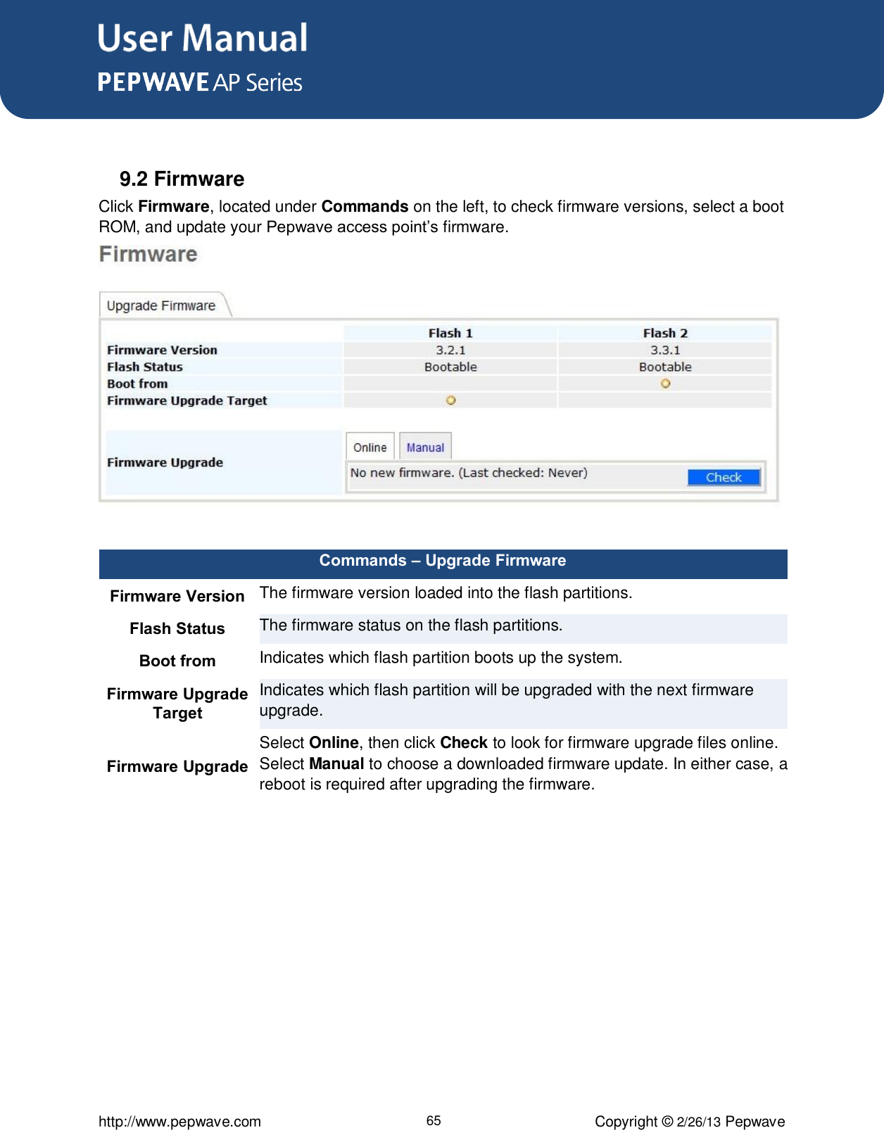 User Manual      http://www.pepwave.com 65 Copyright © 2/26/13 Pepwave   9.2 Firmware Click Firmware, located under Commands on the left, to check firmware versions, select a boot ROM, and update your Pepwave access point’s firmware.   Commands – Upgrade Firmware Firmware Version The firmware version loaded into the flash partitions. Flash Status The firmware status on the flash partitions. Boot from Indicates which flash partition boots up the system. Firmware Upgrade Target Indicates which flash partition will be upgraded with the next firmware upgrade. Firmware Upgrade Select Online, then click Check to look for firmware upgrade files online. Select Manual to choose a downloaded firmware update. In either case, a reboot is required after upgrading the firmware.  