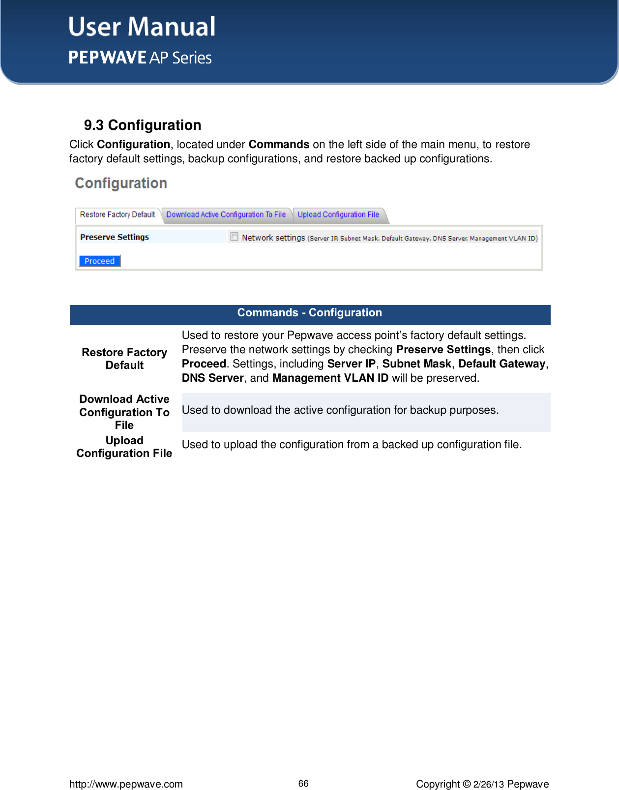 User Manual    http://www.pepwave.com 66 Copyright © 2/26/13 Pepwave   9.3 Configuration Click Configuration, located under Commands on the left side of the main menu, to restore factory default settings, backup configurations, and restore backed up configurations.   Commands - Configuration Restore Factory Default Used to restore your Pepwave access point’s factory default settings. Preserve the network settings by checking Preserve Settings, then click Proceed. Settings, including Server IP, Subnet Mask, Default Gateway, DNS Server, and Management VLAN ID will be preserved. Download Active Configuration To File Used to download the active configuration for backup purposes. Upload Configuration File Used to upload the configuration from a backed up configuration file.   