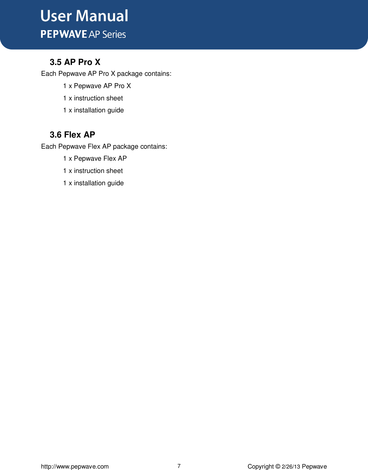 User Manual      http://www.pepwave.com 7 Copyright © 2/26/13 Pepwave  3.5 AP Pro X Each Pepwave AP Pro X package contains:    1 x Pepwave AP Pro X   1 x instruction sheet   1 x installation guide  3.6 Flex AP Each Pepwave Flex AP package contains:    1 x Pepwave Flex AP   1 x instruction sheet 1 x installation guide