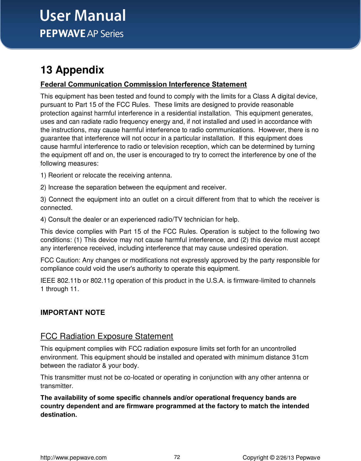 User Manual    http://www.pepwave.com 72 Copyright © 2/26/13 Pepwave   13 Appendix Federal Communication Commission Interference Statement This equipment has been tested and found to comply with the limits for a Class A digital device, pursuant to Part 15 of the FCC Rules.  These limits are designed to provide reasonable protection against harmful interference in a residential installation.  This equipment generates, uses and can radiate radio frequency energy and, if not installed and used in accordance with the instructions, may cause harmful interference to radio communications.  However, there is no guarantee that interference will not occur in a particular installation.  If this equipment does cause harmful interference to radio or television reception, which can be determined by turning the equipment off and on, the user is encouraged to try to correct the interference by one of the following measures: 1) Reorient or relocate the receiving antenna. 2) Increase the separation between the equipment and receiver. 3) Connect the equipment into an outlet on a circuit different from that to which the receiver is connected. 4) Consult the dealer or an experienced radio/TV technician for help. This device complies with Part 15 of the FCC Rules. Operation is subject to the following two conditions: (1) This device may not cause harmful interference, and (2) this device must accept any interference received, including interference that may cause undesired operation. FCC Caution: Any changes or modifications not expressly approved by the party responsible for compliance could void the user&apos;s authority to operate this equipment. IEEE 802.11b or 802.11g operation of this product in the U.S.A. is firmware-limited to channels 1 through 11.  IMPORTANT NOTE  FCC Radiation Exposure Statement This equipment complies with FCC radiation exposure limits set forth for an uncontrolled environment. This equipment should be installed and operated with minimum distance 31cm between the radiator &amp; your body. This transmitter must not be co-located or operating in conjunction with any other antenna or transmitter.The availability of some specific channels and/or operational frequency bands are country dependent and are firmware programmed at the factory to match the intended destination.