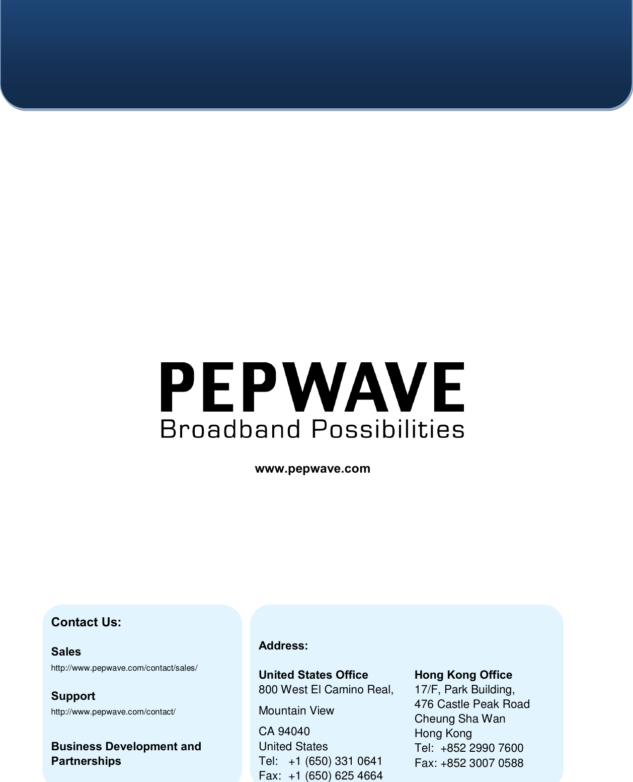         Contact Us:   Sales http://www.pepwave.com/contact/sales/  Support http://www.pepwave.com/contact/   Business Development and Partnerships http://www.pepwave.com/partners/channel-partner-program/ Address:  United States Office 800 West El Camino Real, Mountain View CA 94040 United States Tel:  +1 (650) 331 0641 Fax:  +1 (650) 625 4664   Hong Kong Office 17/F, Park Building,  476 Castle Peak Road Cheung Sha Wan Hong Kong Tel:  +852 2990 7600 Fax: +852 3007 0588  www.pepwave.com  