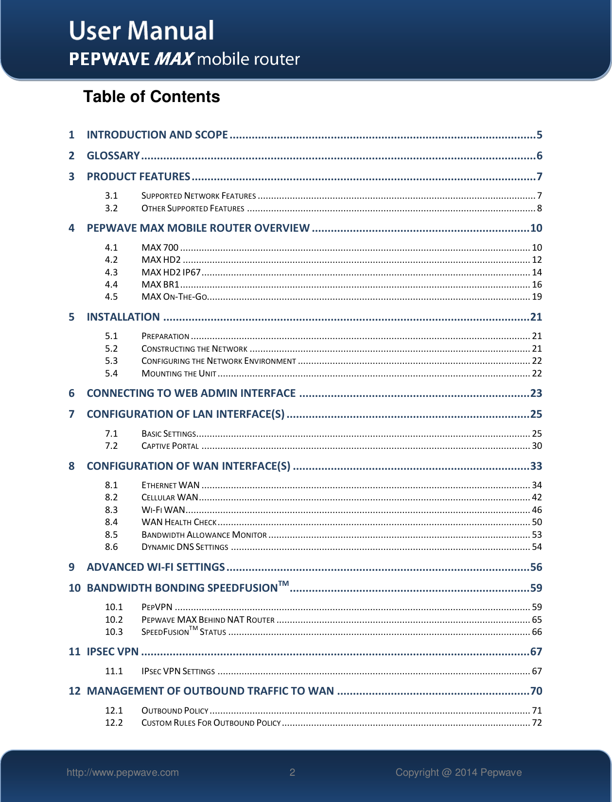   http://www.pepwave.com 2 Copyright @ 2014 Pepwave   Table of Contents  1 INTRODUCTION AND SCOPE ................................................................................................. 5 2 GLOSSARY ............................................................................................................................. 6 3 PRODUCT FEATURES ............................................................................................................. 7 3.1 SUPPORTED NETWORK FEATURES ........................................................................................................ 7 3.2 OTHER SUPPORTED FEATURES ............................................................................................................ 8 4 PEPWAVE MAX MOBILE ROUTER OVERVIEW ..................................................................... 10 4.1 MAX 700 ................................................................................................................................... 10 4.2 MAX HD2 .................................................................................................................................. 12 4.3 MAX HD2 IP67 ........................................................................................................................... 14 4.4 MAX BR1 ................................................................................................................................... 16 4.5 MAX ON-THE-GO......................................................................................................................... 19 5 INSTALLATION .................................................................................................................... 21 5.1 PREPARATION ............................................................................................................................... 21 5.2 CONSTRUCTING THE NETWORK ......................................................................................................... 21 5.3 CONFIGURING THE NETWORK ENVIRONMENT ....................................................................................... 22 5.4 MOUNTING THE UNIT ..................................................................................................................... 22 6 CONNECTING TO WEB ADMIN INTERFACE ......................................................................... 23 7 CONFIGURATION OF LAN INTERFACE(S) ............................................................................. 25 7.1 BASIC SETTINGS............................................................................................................................. 25 7.2 CAPTIVE PORTAL ........................................................................................................................... 30 8 CONFIGURATION OF WAN INTERFACE(S) ........................................................................... 33 8.1 ETHERNET WAN ........................................................................................................................... 34 8.2 CELLULAR WAN ............................................................................................................................ 42 8.3 WI-FI WAN................................................................................................................................. 46 8.4 WAN HEALTH CHECK ..................................................................................................................... 50 8.5 BANDWIDTH ALLOWANCE MONITOR .................................................................................................. 53 8.6 DYNAMIC DNS SETTINGS ................................................................................................................ 54 9 ADVANCED WI-FI SETTINGS ................................................................................................ 56 10 BANDWIDTH BONDING SPEEDFUSIONTM ............................................................................ 59 10.1 PEPVPN ..................................................................................................................................... 59 10.2 PEPWAVE MAX BEHIND NAT ROUTER ............................................................................................... 65 10.3 SPEEDFUSIONTM STATUS ................................................................................................................. 66 11 IPSEC VPN ........................................................................................................................... 67 11.1 IPSEC VPN SETTINGS ..................................................................................................................... 67 12 MANAGEMENT OF OUTBOUND TRAFFIC TO WAN ............................................................. 70 12.1 OUTBOUND POLICY ........................................................................................................................ 71 12.2 CUSTOM RULES FOR OUTBOUND POLICY ............................................................................................. 72 