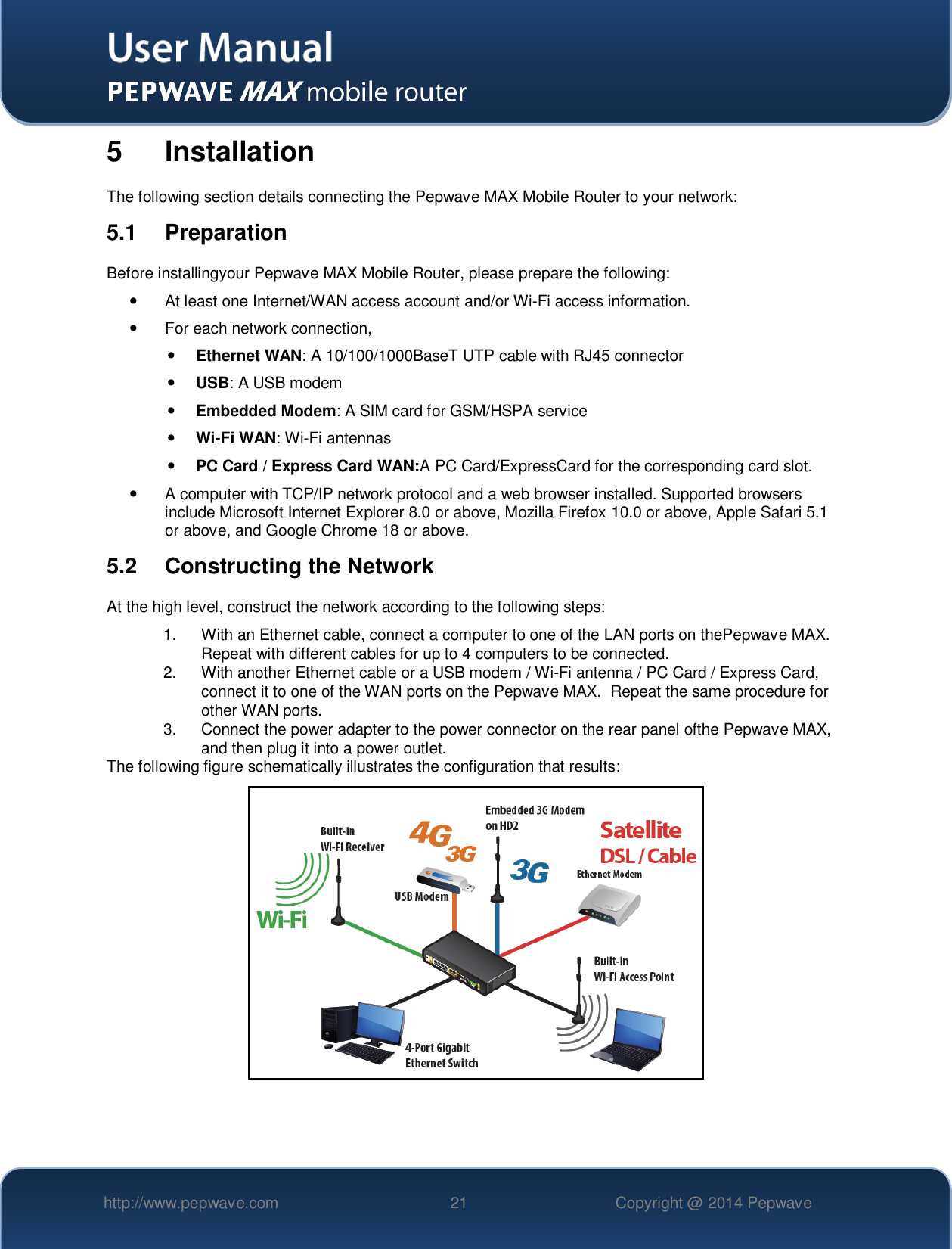   http://www.pepwave.com 21 Copyright @ 2014 Pepwave   5  Installation The following section details connecting the Pepwave MAX Mobile Router to your network: 5.1  Preparation Before installingyour Pepwave MAX Mobile Router, please prepare the following:   At least one Internet/WAN access account and/or Wi-Fi access information.   For each network connection,  Ethernet WAN: A 10/100/1000BaseT UTP cable with RJ45 connector  USB: A USB modem  Embedded Modem: A SIM card for GSM/HSPA service  Wi-Fi WAN: Wi-Fi antennas  PC Card / Express Card WAN:A PC Card/ExpressCard for the corresponding card slot.    A computer with TCP/IP network protocol and a web browser installed. Supported browsers include Microsoft Internet Explorer 8.0 or above, Mozilla Firefox 10.0 or above, Apple Safari 5.1 or above, and Google Chrome 18 or above.  5.2  Constructing the Network At the high level, construct the network according to the following steps: 1.  With an Ethernet cable, connect a computer to one of the LAN ports on thePepwave MAX.  Repeat with different cables for up to 4 computers to be connected. 2.  With another Ethernet cable or a USB modem / Wi-Fi antenna / PC Card / Express Card, connect it to one of the WAN ports on the Pepwave MAX.  Repeat the same procedure for other WAN ports. 3.  Connect the power adapter to the power connector on the rear panel ofthe Pepwave MAX, and then plug it into a power outlet.   The following figure schematically illustrates the configuration that results:  