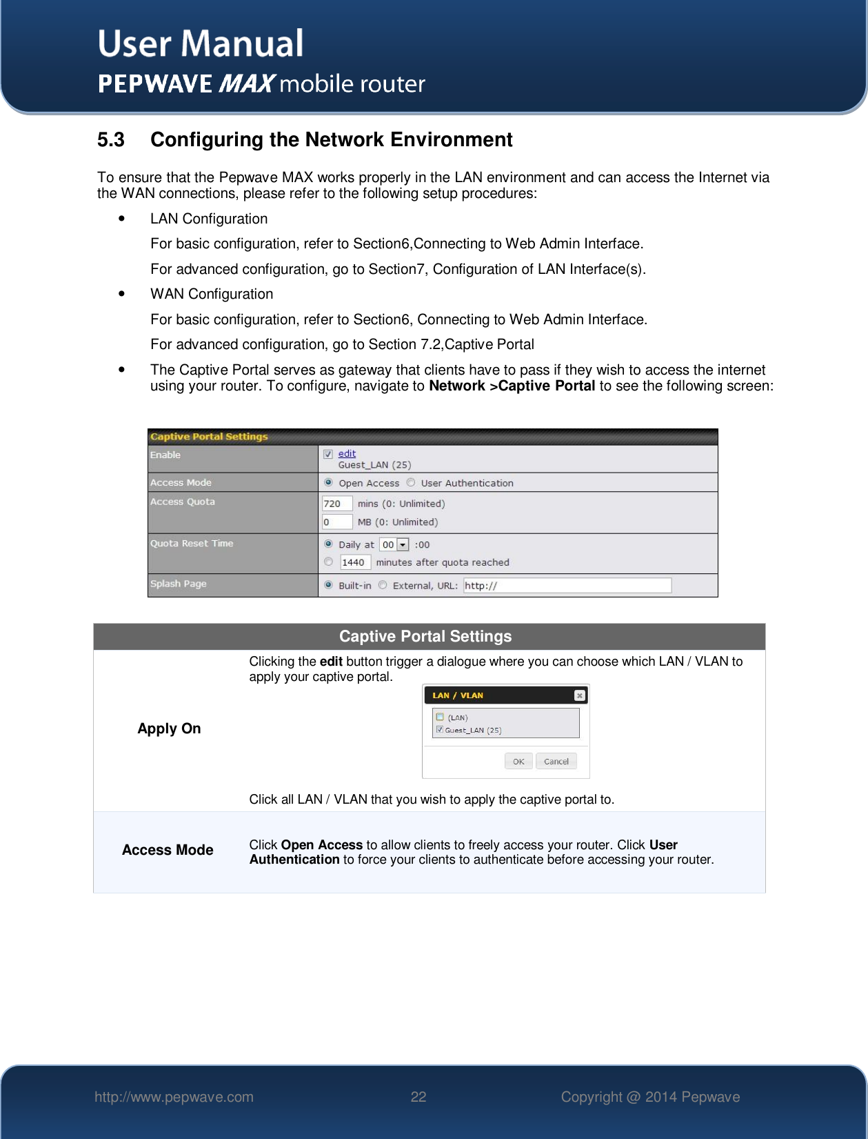   http://www.pepwave.com 22 Copyright @ 2014 Pepwave   5.3  Configuring the Network Environment To ensure that the Pepwave MAX works properly in the LAN environment and can access the Internet via the WAN connections, please refer to the following setup procedures:   LAN Configuration  For basic configuration, refer to Section6,Connecting to Web Admin Interface. For advanced configuration, go to Section7, Configuration of LAN Interface(s).   WAN Configuration  For basic configuration, refer to Section6, Connecting to Web Admin Interface. For advanced configuration, go to Section 7.2,Captive Portal   The Captive Portal serves as gateway that clients have to pass if they wish to access the internet using your router. To configure, navigate to Network &gt;Captive Portal to see the following screen:    Captive Portal Settings Apply On Clicking the edit button trigger a dialogue where you can choose which LAN / VLAN to apply your captive portal.   Click all LAN / VLAN that you wish to apply the captive portal to. Access Mode Click Open Access to allow clients to freely access your router. Click User Authentication to force your clients to authenticate before accessing your router. 