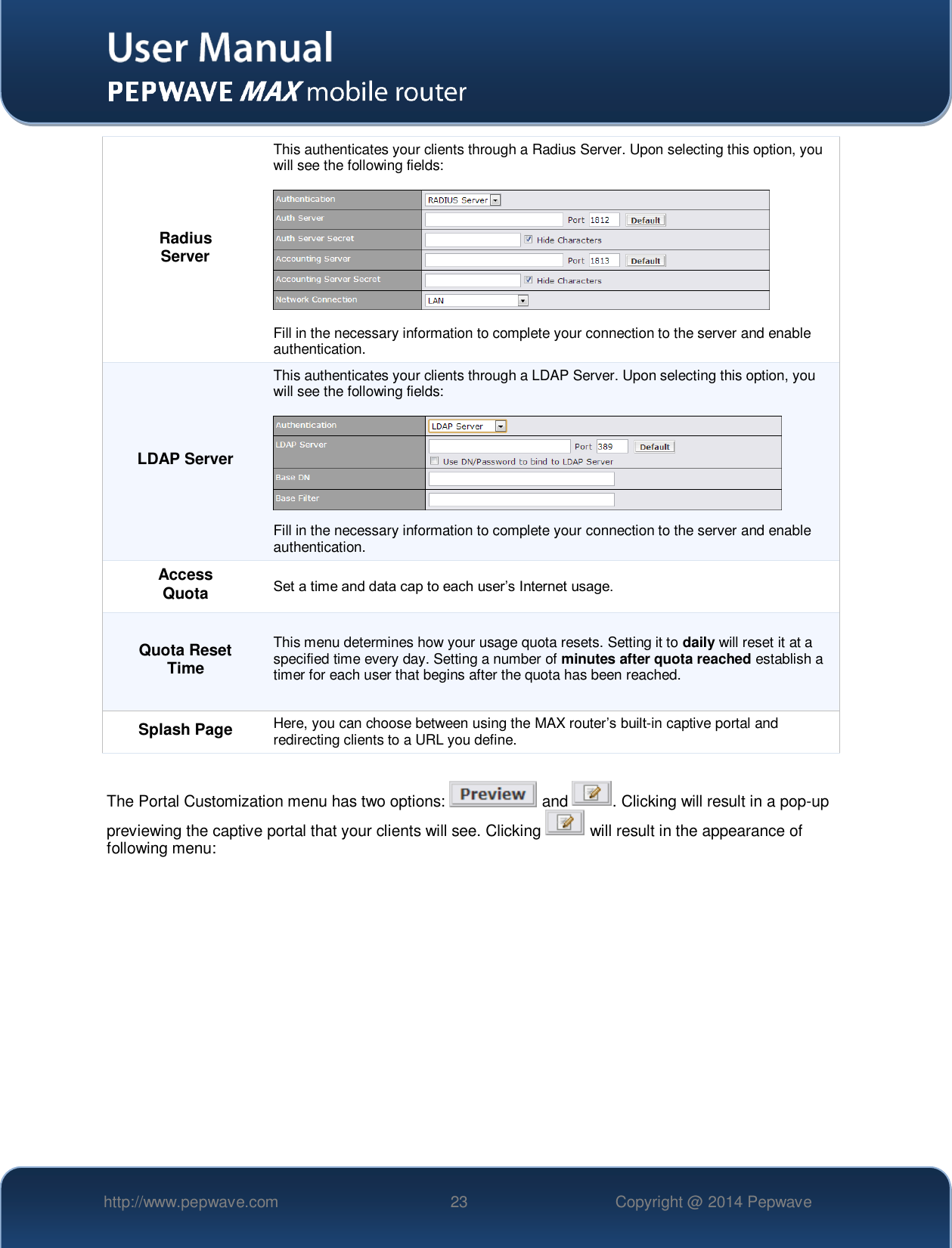   http://www.pepwave.com 23 Copyright @ 2014 Pepwave   Radius Server This authenticates your clients through a Radius Server. Upon selecting this option, you will see the following fields:    Fill in the necessary information to complete your connection to the server and enable authentication. LDAP Server This authenticates your clients through a LDAP Server. Upon selecting this option, you will see the following fields:    Fill in the necessary information to complete your connection to the server and enable authentication. Access Quota Set a time and data cap to each user’s Internet usage. Quota Reset Time This menu determines how your usage quota resets. Setting it to daily will reset it at a specified time every day. Setting a number of minutes after quota reached establish a timer for each user that begins after the quota has been reached. Splash Page Here, you can choose between using the MAX router’s built-in captive portal and redirecting clients to a URL you define.  The Portal Customization menu has two options:   and  . Clicking will result in a pop-up previewing the captive portal that your clients will see. Clicking   will result in the appearance of following menu:  