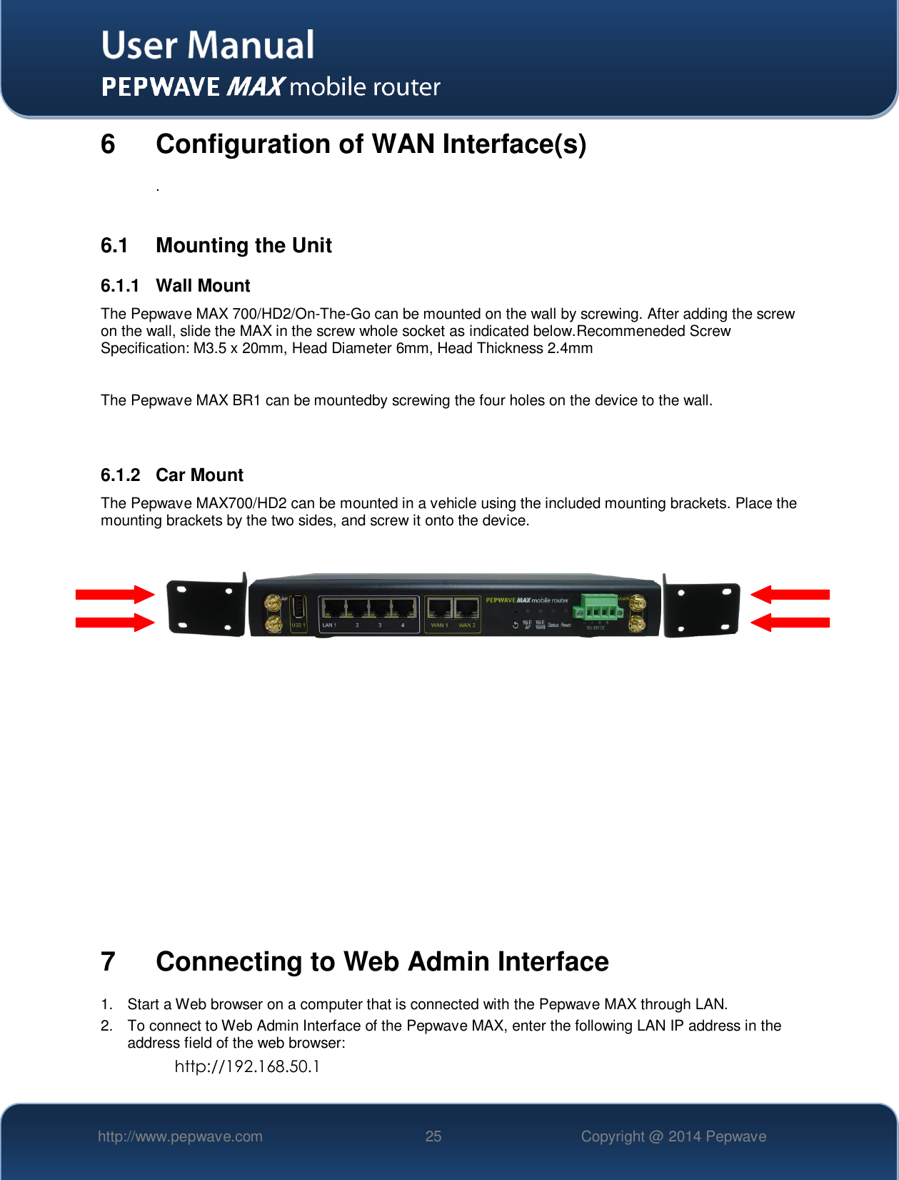   http://www.pepwave.com 25 Copyright @ 2014 Pepwave   6  Configuration of WAN Interface(s) .  6.1  Mounting the Unit 6.1.1  Wall Mount The Pepwave MAX 700/HD2/On-The-Go can be mounted on the wall by screwing. After adding the screw on the wall, slide the MAX in the screw whole socket as indicated below.Recommeneded Screw Specification: M3.5 x 20mm, Head Diameter 6mm, Head Thickness 2.4mm  The Pepwave MAX BR1 can be mountedby screwing the four holes on the device to the wall.   6.1.2  Car Mount The Pepwave MAX700/HD2 can be mounted in a vehicle using the included mounting brackets. Place the mounting brackets by the two sides, and screw it onto the device.                7  Connecting to Web Admin Interface 1.  Start a Web browser on a computer that is connected with the Pepwave MAX through LAN. 2.  To connect to Web Admin Interface of the Pepwave MAX, enter the following LAN IP address in the address field of the web browser: http://192.168.50.1 