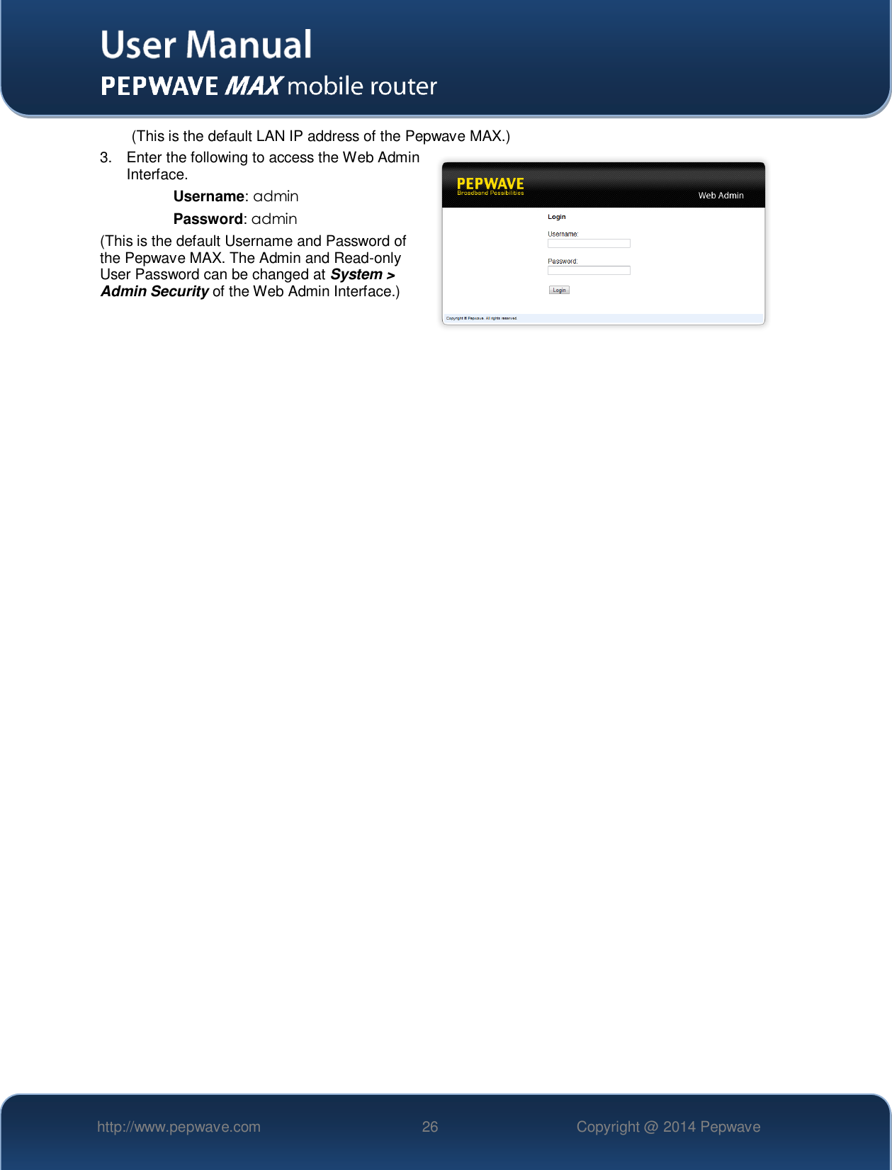   http://www.pepwave.com 26 Copyright @ 2014 Pepwave   (This is the default LAN IP address of the Pepwave MAX.) 3.  Enter the following to access the Web Admin Interface. Username: admin Password: admin (This is the default Username and Password of the Pepwave MAX. The Admin and Read-only User Password can be changed at System &gt; Admin Security of the Web Admin Interface.)    