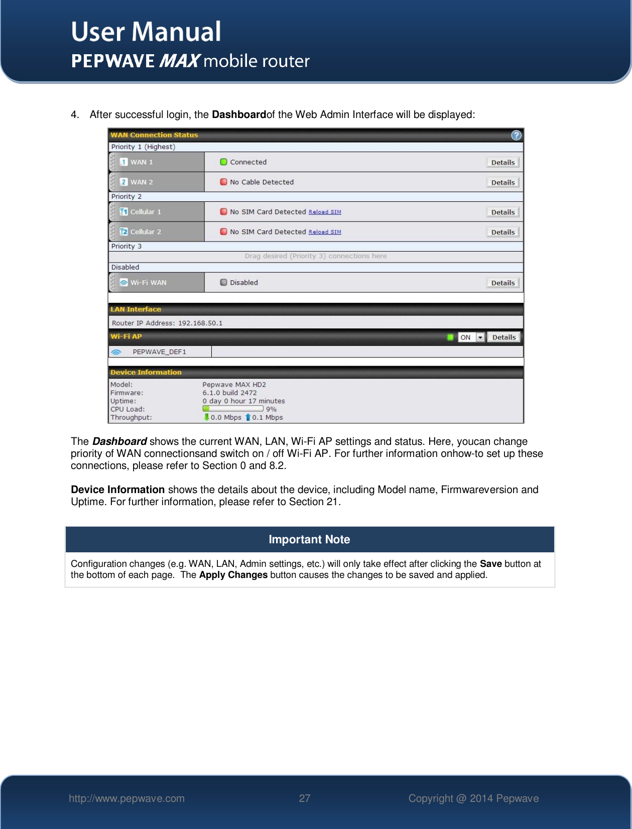   http://www.pepwave.com 27 Copyright @ 2014 Pepwave    4.  After successful login, the Dashboardof the Web Admin Interface will be displayed:   The Dashboard shows the current WAN, LAN, Wi-Fi AP settings and status. Here, youcan change priority of WAN connectionsand switch on / off Wi-Fi AP. For further information onhow-to set up these connections, please refer to Section 0 and 8.2.  Device Information shows the details about the device, including Model name, Firmwareversion and Uptime. For further information, please refer to Section 21.  Important Note Configuration changes (e.g. WAN, LAN, Admin settings, etc.) will only take effect after clicking the Save button at the bottom of each page.  The Apply Changes button causes the changes to be saved and applied.    