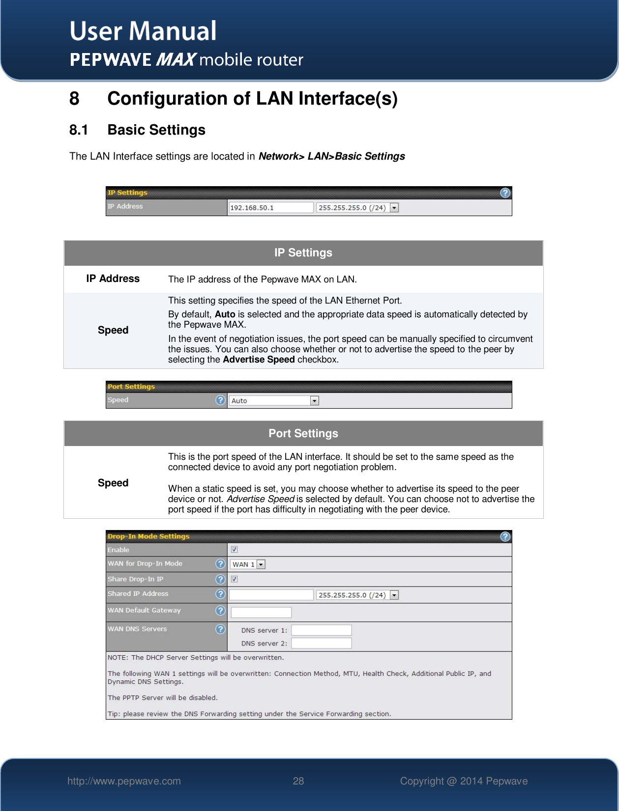   http://www.pepwave.com 28 Copyright @ 2014 Pepwave   8  Configuration of LAN Interface(s) 8.1  Basic Settings The LAN Interface settings are located in Network&gt; LAN&gt;Basic Settings    IP Settings IP Address The IP address of the Pepwave MAX on LAN. Speed This setting specifies the speed of the LAN Ethernet Port.   By default, Auto is selected and the appropriate data speed is automatically detected by the Pepwave MAX. In the event of negotiation issues, the port speed can be manually specified to circumvent the issues. You can also choose whether or not to advertise the speed to the peer by selecting the Advertise Speed checkbox.    Port Settings Speed This is the port speed of the LAN interface. It should be set to the same speed as the connected device to avoid any port negotiation problem.  When a static speed is set, you may choose whether to advertise its speed to the peer device or not. Advertise Speed is selected by default. You can choose not to advertise the port speed if the port has difficulty in negotiating with the peer device.    