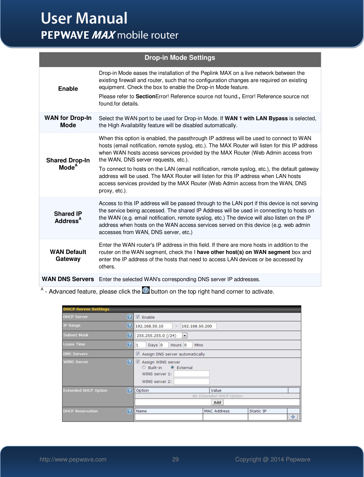   http://www.pepwave.com 29 Copyright @ 2014 Pepwave   Drop-in Mode Settings Enable Drop-in Mode eases the installation of the Peplink MAX on a live network between the existing firewall and router, such that no configuration changes are required on existing equipment. Check the box to enable the Drop-in Mode feature. Please refer to SectionError! Reference source not found., Error! Reference source not found.for details. WAN for Drop-In Mode Select the WAN port to be used for Drop-in Mode. If WAN 1 with LAN Bypass is selected, the High Availability feature will be disabled automatically. Shared Drop-In ModeA When this option is enabled, the passthrough IP address will be used to connect to WAN hosts (email notification, remote syslog, etc.). The MAX Router will listen for this IP address when WAN hosts access services provided by the MAX Router (Web Admin access from the WAN, DNS server requests, etc.). To connect to hosts on the LAN (email notification, remote syslog, etc.), the default gateway address will be used. The MAX Router will listen for this IP address when LAN hosts access services provided by the MAX Router (Web Admin access from the WAN, DNS proxy, etc.). Shared IP AddressA Access to this IP address will be passed through to the LAN port if this device is not serving the service being accessed. The shared IP Address will be used in connecting to hosts on the WAN (e.g. email notification, remote syslog, etc.) The device will also listen on the IP address when hosts on the WAN access services served on this device (e.g. web admin accesses from WAN, DNS server, etc.) WAN Default Gateway Enter the WAN router&apos;s IP address in this field. If there are more hosts in addition to the router on the WAN segment, check the I have other host(s) on WAN segment box and enter the IP address of the hosts that need to access LAN devices or be accessed by others. WAN DNS Servers Enter the selected WAN&apos;s corresponding DNS server IP addresses. A - Advanced feature, please click the   button on the top right hand corner to activate.    