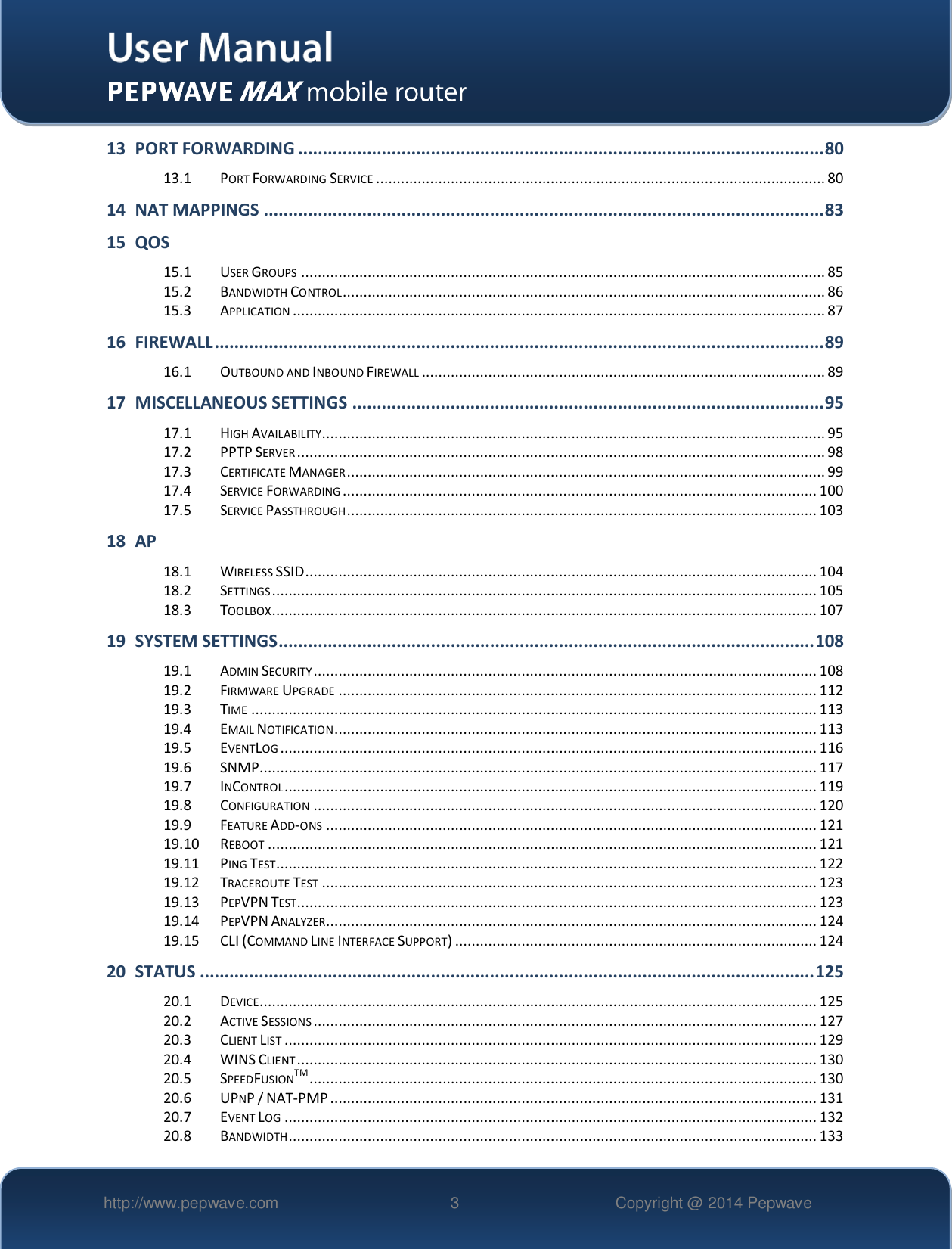   http://www.pepwave.com 3 Copyright @ 2014 Pepwave   13 PORT FORWARDING ........................................................................................................... 80 13.1 PORT FORWARDING SERVICE ............................................................................................................ 80 14 NAT MAPPINGS .................................................................................................................. 83 15 QOS 15.1 USER GROUPS .............................................................................................................................. 85 15.2 BANDWIDTH CONTROL .................................................................................................................... 86 15.3 APPLICATION ................................................................................................................................ 87 16 FIREWALL ............................................................................................................................ 89 16.1 OUTBOUND AND INBOUND FIREWALL ................................................................................................. 89 17 MISCELLANEOUS SETTINGS ................................................................................................ 95 17.1 HIGH AVAILABILITY......................................................................................................................... 95 17.2 PPTP SERVER ............................................................................................................................... 98 17.3 CERTIFICATE MANAGER ................................................................................................................... 99 17.4 SERVICE FORWARDING .................................................................................................................. 100 17.5 SERVICE PASSTHROUGH ................................................................................................................. 103 18 AP  18.1 WIRELESS SSID ........................................................................................................................... 104 18.2 SETTINGS ................................................................................................................................... 105 18.3 TOOLBOX ................................................................................................................................... 107 19 SYSTEM SETTINGS ............................................................................................................. 108 19.1 ADMIN SECURITY ......................................................................................................................... 108 19.2 FIRMWARE UPGRADE ................................................................................................................... 112 19.3 TIME ........................................................................................................................................ 113 19.4 EMAIL NOTIFICATION .................................................................................................................... 113 19.5 EVENTLOG ................................................................................................................................. 116 19.6 SNMP ...................................................................................................................................... 117 19.7 INCONTROL ................................................................................................................................ 119 19.8 CONFIGURATION ......................................................................................................................... 120 19.9 FEATURE ADD-ONS ...................................................................................................................... 121 19.10 REBOOT .................................................................................................................................... 121 19.11 PING TEST.................................................................................................................................. 122 19.12 TRACEROUTE TEST ....................................................................................................................... 123 19.13 PEPVPN TEST............................................................................................................................. 123 19.14 PEPVPN ANALYZER...................................................................................................................... 124 19.15 CLI (COMMAND LINE INTERFACE SUPPORT) ....................................................................................... 124 20 STATUS ............................................................................................................................. 125 20.1 DEVICE ...................................................................................................................................... 125 20.2 ACTIVE SESSIONS ......................................................................................................................... 127 20.3 CLIENT LIST ................................................................................................................................ 129 20.4 WINS CLIENT ............................................................................................................................. 130 20.5 SPEEDFUSIONTM .......................................................................................................................... 130 20.6 UPNP / NAT-PMP ..................................................................................................................... 131 20.7 EVENT LOG ................................................................................................................................ 132 20.8 BANDWIDTH ............................................................................................................................... 133 