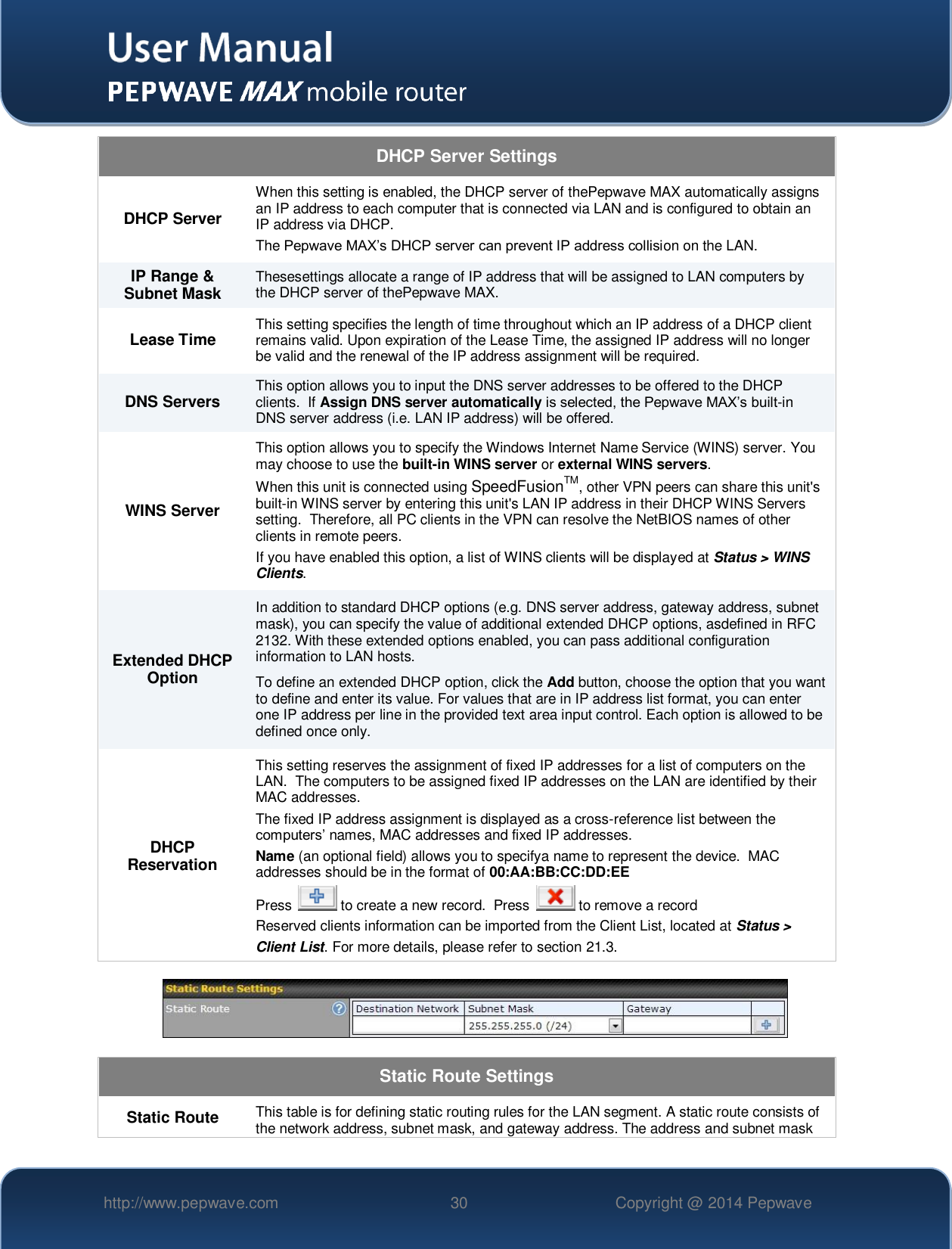   http://www.pepwave.com 30 Copyright @ 2014 Pepwave   DHCP Server Settings DHCP Server When this setting is enabled, the DHCP server of thePepwave MAX automatically assigns an IP address to each computer that is connected via LAN and is configured to obtain an IP address via DHCP.  The Pepwave MAX’s DHCP server can prevent IP address collision on the LAN. IP Range &amp; Subnet Mask Thesesettings allocate a range of IP address that will be assigned to LAN computers by the DHCP server of thePepwave MAX. Lease Time This setting specifies the length of time throughout which an IP address of a DHCP client remains valid. Upon expiration of the Lease Time, the assigned IP address will no longer be valid and the renewal of the IP address assignment will be required. DNS Servers This option allows you to input the DNS server addresses to be offered to the DHCP clients.  If Assign DNS server automatically is selected, the Pepwave MAX’s built-in DNS server address (i.e. LAN IP address) will be offered. WINS Server This option allows you to specify the Windows Internet Name Service (WINS) server. You may choose to use the built-in WINS server or external WINS servers. When this unit is connected using SpeedFusionTM, other VPN peers can share this unit&apos;s built-in WINS server by entering this unit&apos;s LAN IP address in their DHCP WINS Servers setting.  Therefore, all PC clients in the VPN can resolve the NetBIOS names of other clients in remote peers. If you have enabled this option, a list of WINS clients will be displayed at Status &gt; WINS Clients. Extended DHCP Option In addition to standard DHCP options (e.g. DNS server address, gateway address, subnet mask), you can specify the value of additional extended DHCP options, asdefined in RFC 2132. With these extended options enabled, you can pass additional configuration information to LAN hosts. To define an extended DHCP option, click the Add button, choose the option that you want to define and enter its value. For values that are in IP address list format, you can enter one IP address per line in the provided text area input control. Each option is allowed to be defined once only. DHCP Reservation This setting reserves the assignment of fixed IP addresses for a list of computers on the LAN.  The computers to be assigned fixed IP addresses on the LAN are identified by their MAC addresses.   The fixed IP address assignment is displayed as a cross-reference list between the computers’ names, MAC addresses and fixed IP addresses. Name (an optional field) allows you to specifya name to represent the device.  MAC addresses should be in the format of 00:AA:BB:CC:DD:EE Press   to create a new record.  Press   to remove a record Reserved clients information can be imported from the Client List, located at Status &gt; Client List. For more details, please refer to section 21.3.    Static Route Settings Static Route This table is for defining static routing rules for the LAN segment. A static route consists of the network address, subnet mask, and gateway address. The address and subnet mask 