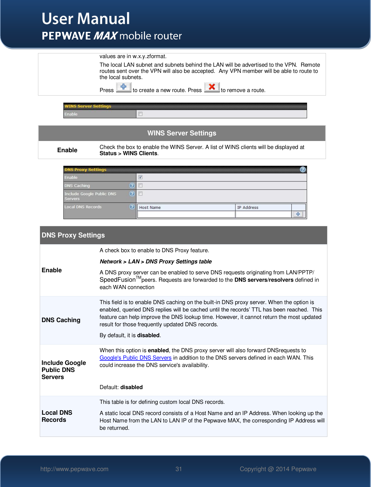   http://www.pepwave.com 31 Copyright @ 2014 Pepwave   values are in w.x.y.zformat. The local LAN subnet and subnets behind the LAN will be advertised to the VPN.  Remote routes sent over the VPN will also be accepted.  Any VPN member will be able to route to the local subnets. Press   to create a new route. Press   to remove a route.    WINS Server Settings Enable Check the box to enable the WINS Server. A list of WINS clients will be displayed at Status &gt; WINS Clients.    DNS Proxy Settings Enable A check box to enable to DNS Proxy feature. Network &gt; LAN &gt; DNS Proxy Settings table A DNS proxy server can be enabled to serve DNS requests originating from LAN/PPTP/ SpeedFusionTMpeers. Requests are forwarded to the DNS servers/resolvers defined in each WAN connection DNS Caching This field is to enable DNS caching on the built-in DNS proxy server. When the option is enabled, queried DNS replies will be cached until the records’ TTL has been reached.  This feature can help improve the DNS lookup time. However, it cannot return the most updated result for those frequently updated DNS records. By default, it is disabled. Include Google Public DNS Servers When this option is enabled, the DNS proxy server will also forward DNSrequests to Google&apos;s Public DNS Servers in addition to the DNS servers defined in each WAN. This could increase the DNS service&apos;s availability.  Default: disabled Local DNS Records This table is for defining custom local DNS records.  A static local DNS record consists of a Host Name and an IP Address. When looking up the Host Name from the LAN to LAN IP of the Pepwave MAX, the corresponding IP Address will be returned. 