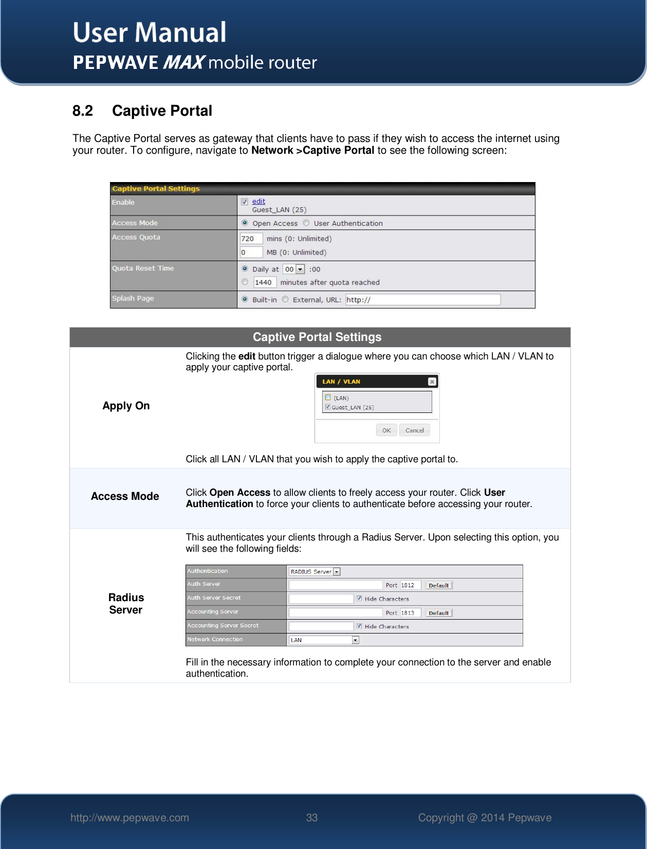   http://www.pepwave.com 33 Copyright @ 2014 Pepwave   8.2  Captive Portal The Captive Portal serves as gateway that clients have to pass if they wish to access the internet using your router. To configure, navigate to Network &gt;Captive Portal to see the following screen:    Captive Portal Settings Apply On Clicking the edit button trigger a dialogue where you can choose which LAN / VLAN to apply your captive portal.   Click all LAN / VLAN that you wish to apply the captive portal to. Access Mode Click Open Access to allow clients to freely access your router. Click User Authentication to force your clients to authenticate before accessing your router. Radius Server This authenticates your clients through a Radius Server. Upon selecting this option, you will see the following fields:    Fill in the necessary information to complete your connection to the server and enable authentication. 