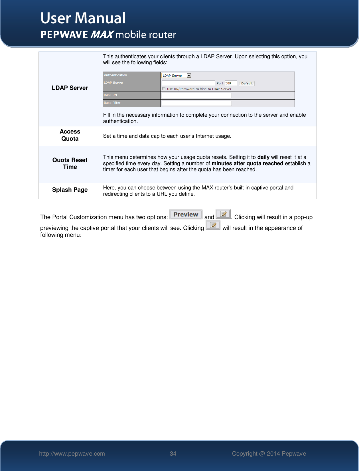   http://www.pepwave.com 34 Copyright @ 2014 Pepwave   LDAP Server This authenticates your clients through a LDAP Server. Upon selecting this option, you will see the following fields:    Fill in the necessary information to complete your connection to the server and enable authentication. Access Quota Set a time and data cap to each user’s Internet usage. Quota Reset Time This menu determines how your usage quota resets. Setting it to daily will reset it at a specified time every day. Setting a number of minutes after quota reached establish a timer for each user that begins after the quota has been reached. Splash Page Here, you can choose between using the MAX router’s built-in captive portal and redirecting clients to a URL you define.  The Portal Customization menu has two options:   and  . Clicking will result in a pop-up previewing the captive portal that your clients will see. Clicking   will result in the appearance of following menu:  