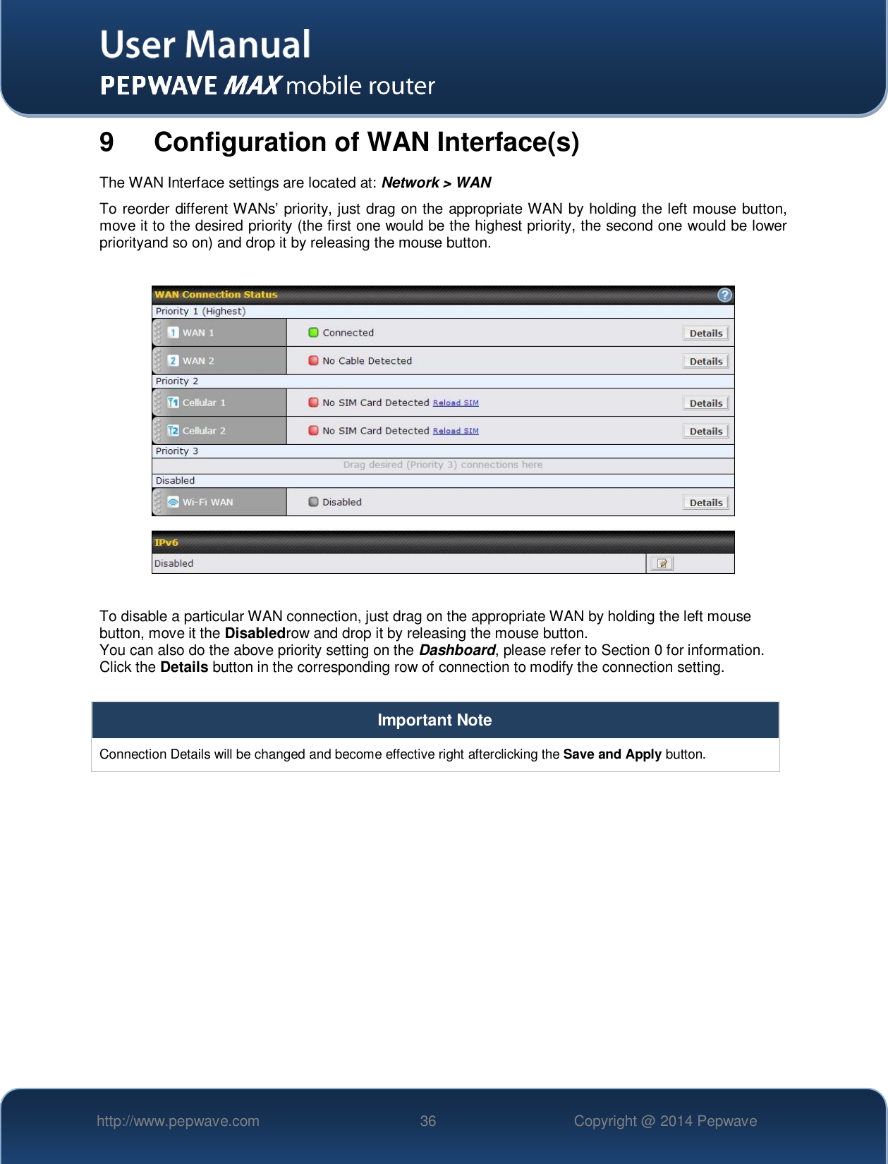   http://www.pepwave.com 36 Copyright @ 2014 Pepwave   9  Configuration of WAN Interface(s) The WAN Interface settings are located at: Network &gt; WAN To reorder different WANs’ priority, just drag on the appropriate WAN by holding the left mouse button, move it to the desired priority (the first one would be the highest priority, the second one would be lower priorityand so on) and drop it by releasing the mouse button.    To disable a particular WAN connection, just drag on the appropriate WAN by holding the left mouse button, move it the Disabledrow and drop it by releasing the mouse button. You can also do the above priority setting on the Dashboard, please refer to Section 0 for information. Click the Details button in the corresponding row of connection to modify the connection setting.  Important Note Connection Details will be changed and become effective right afterclicking the Save and Apply button.  