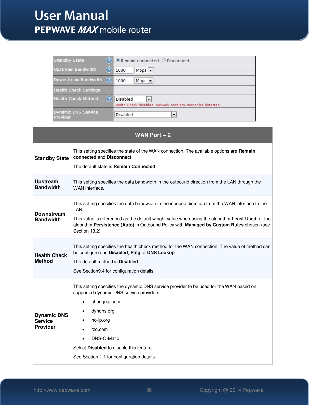   http://www.pepwave.com 38 Copyright @ 2014 Pepwave       WAN Port – 2 Standby State This setting specifies the state of the WAN connection. The available options are Remain connected and Disconnect. The default state is Remain Connected. Upstream Bandwidth This setting specifies the data bandwidth in the outbound direction from the LAN through the WAN interface. Downstream Bandwidth This setting specifies the data bandwidth in the inbound direction from the WAN interface to the LAN.   This value is referenced as the default weight value when using the algorithm Least Used, or the algorithm Persistence (Auto) in Outbound Policy with Managed by Custom Rules chosen (see Section 13.2). Health Check Method This setting specifies the health check method for the WAN connection. The value of method can be configured as Disabled, Ping or DNS Lookup.   The default method is Disabled. See Section9.4 for configuration details. Dynamic DNS Service Provider This setting specifies the dynamic DNS service provider to be used for the WAN based on supported dynamic DNS service providers:   changeip.com   dyndns.org  no-ip.org   tzo.com  DNS-O-Matic Select Disabled to disable this feature. See Section 1.1 for configuration details.  