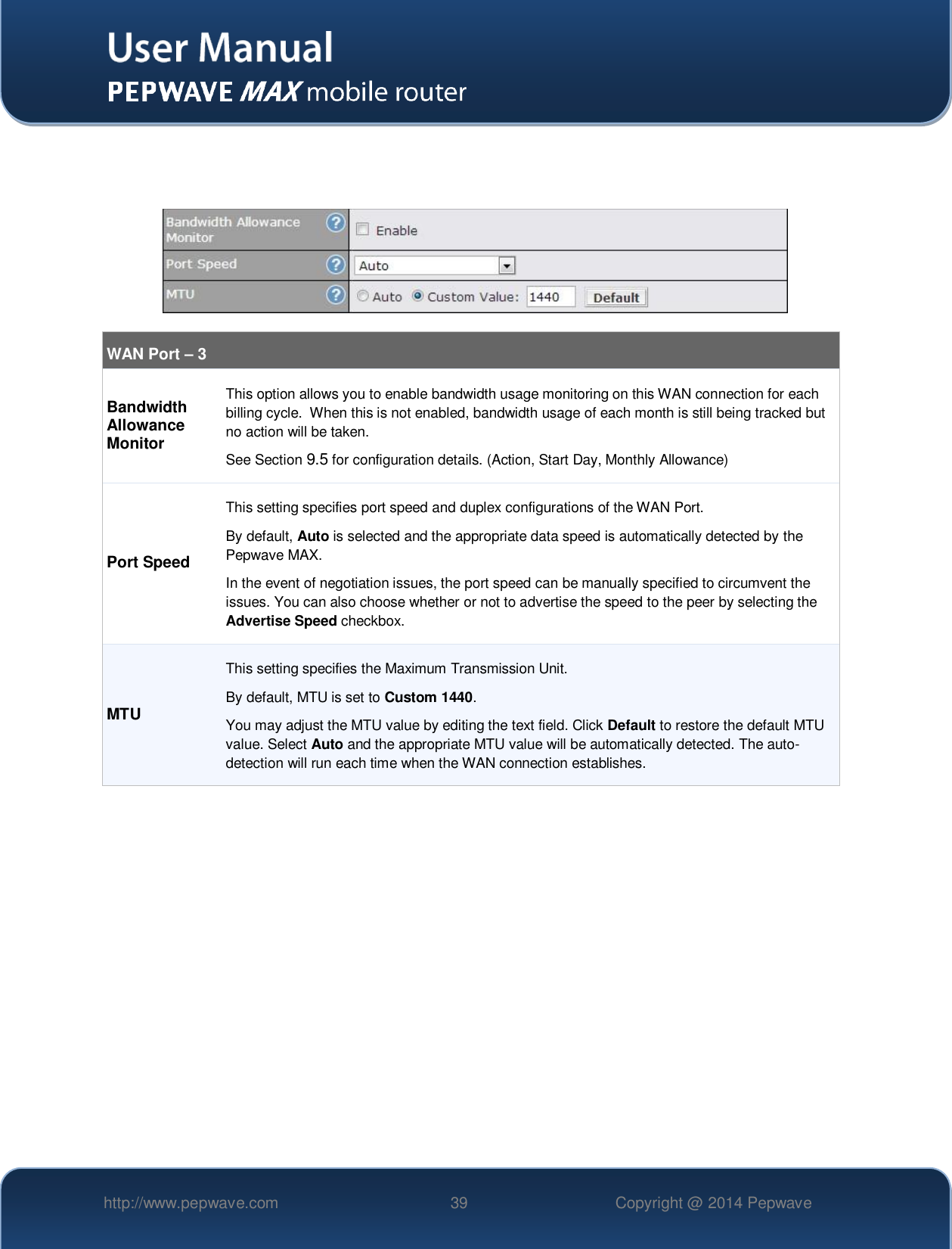   http://www.pepwave.com 39 Copyright @ 2014 Pepwave         WAN Port – 3  Bandwidth Allowance Monitor This option allows you to enable bandwidth usage monitoring on this WAN connection for each billing cycle.  When this is not enabled, bandwidth usage of each month is still being tracked but no action will be taken.  See Section 9.5 for configuration details. (Action, Start Day, Monthly Allowance) Port Speed This setting specifies port speed and duplex configurations of the WAN Port. By default, Auto is selected and the appropriate data speed is automatically detected by the Pepwave MAX. In the event of negotiation issues, the port speed can be manually specified to circumvent the issues. You can also choose whether or not to advertise the speed to the peer by selecting the Advertise Speed checkbox. MTU This setting specifies the Maximum Transmission Unit. By default, MTU is set to Custom 1440. You may adjust the MTU value by editing the text field. Click Default to restore the default MTU value. Select Auto and the appropriate MTU value will be automatically detected. The auto-detection will run each time when the WAN connection establishes.   