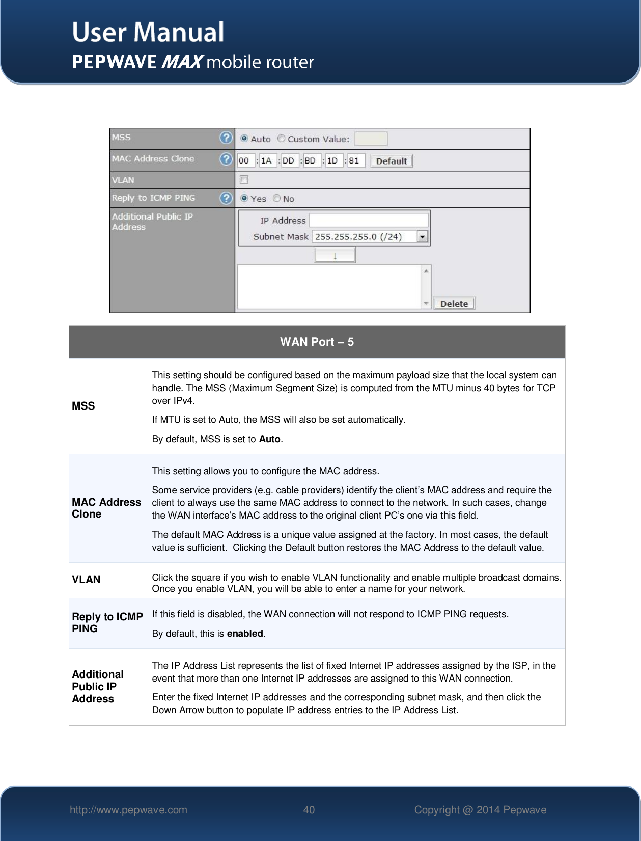   http://www.pepwave.com 40 Copyright @ 2014 Pepwave        WAN Port – 5 MSS This setting should be configured based on the maximum payload size that the local system can handle. The MSS (Maximum Segment Size) is computed from the MTU minus 40 bytes for TCP over IPv4. If MTU is set to Auto, the MSS will also be set automatically. By default, MSS is set to Auto. MAC Address Clone This setting allows you to configure the MAC address. Some service providers (e.g. cable providers) identify the client’s MAC address and require the client to always use the same MAC address to connect to the network. In such cases, change the WAN interface’s MAC address to the original client PC’s one via this field.   The default MAC Address is a unique value assigned at the factory. In most cases, the default value is sufficient.  Clicking the Default button restores the MAC Address to the default value. VLAN Click the square if you wish to enable VLAN functionality and enable multiple broadcast domains. Once you enable VLAN, you will be able to enter a name for your network. Reply to ICMP PING If this field is disabled, the WAN connection will not respond to ICMP PING requests.   By default, this is enabled. Additional Public IP Address The IP Address List represents the list of fixed Internet IP addresses assigned by the ISP, in the event that more than one Internet IP addresses are assigned to this WAN connection. Enter the fixed Internet IP addresses and the corresponding subnet mask, and then click the Down Arrow button to populate IP address entries to the IP Address List.   