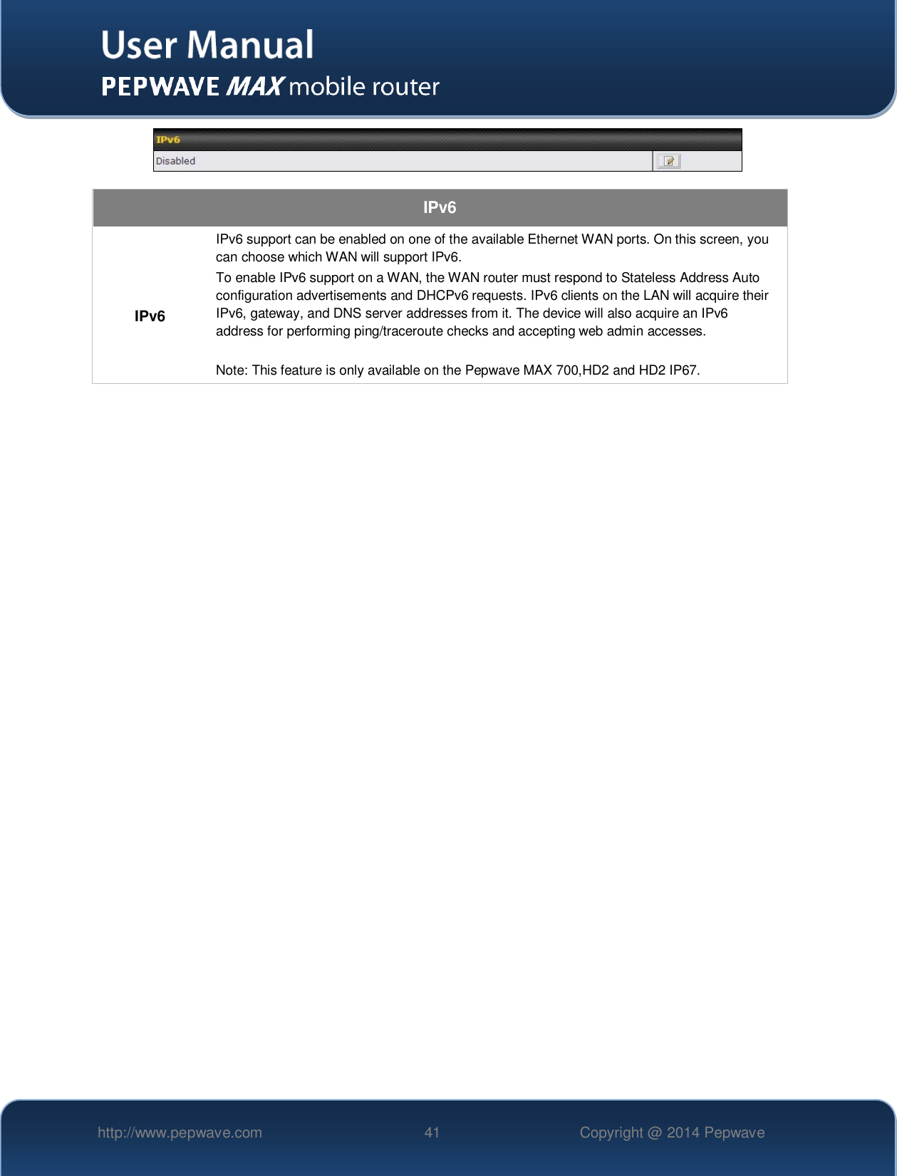   http://www.pepwave.com 41 Copyright @ 2014 Pepwave     IPv6  IPv6 IPv6 support can be enabled on one of the available Ethernet WAN ports. On this screen, you can choose which WAN will support IPv6. To enable IPv6 support on a WAN, the WAN router must respond to Stateless Address Auto configuration advertisements and DHCPv6 requests. IPv6 clients on the LAN will acquire their IPv6, gateway, and DNS server addresses from it. The device will also acquire an IPv6 address for performing ping/traceroute checks and accepting web admin accesses.  Note: This feature is only available on the Pepwave MAX 700,HD2 and HD2 IP67.  