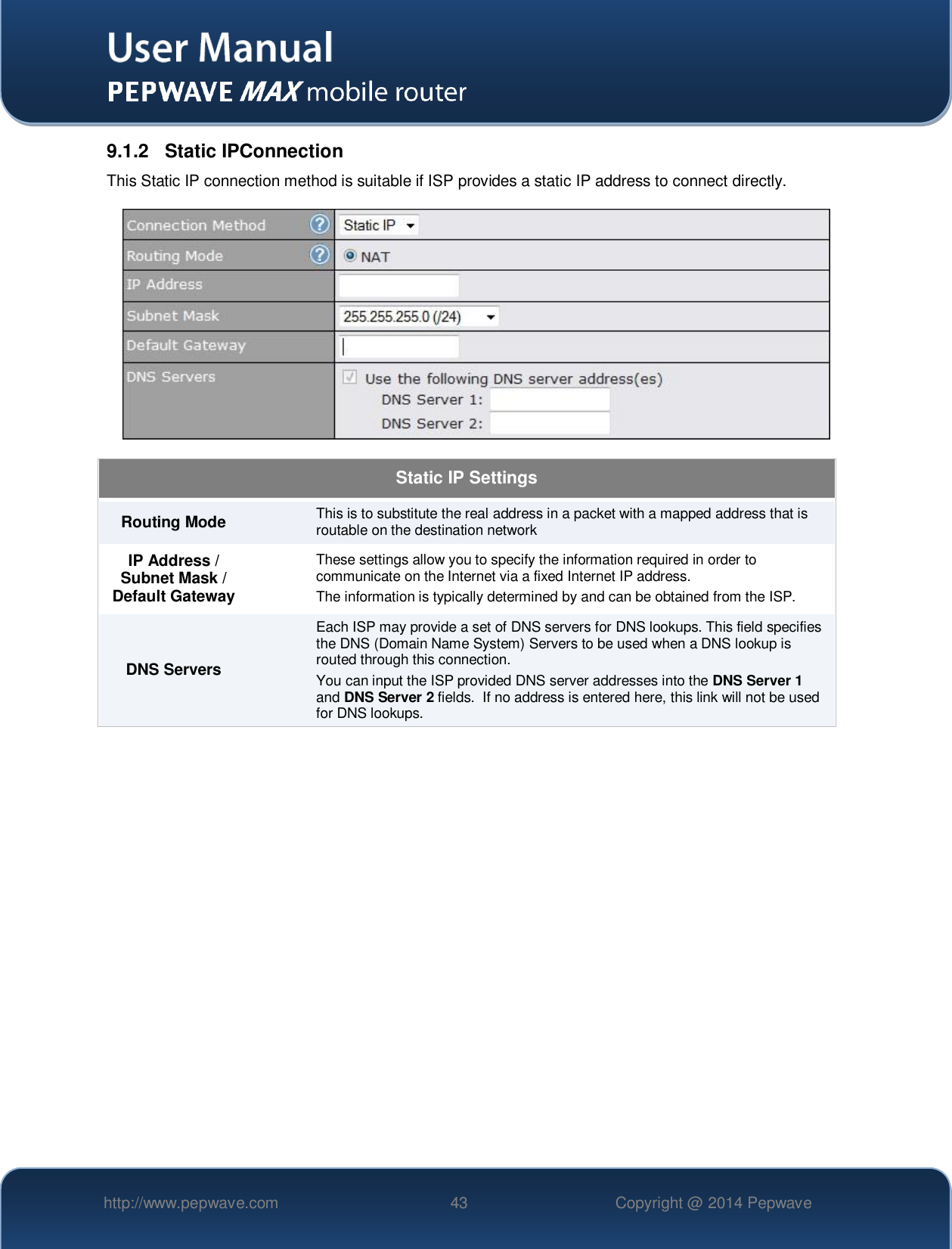   http://www.pepwave.com 43 Copyright @ 2014 Pepwave   9.1.2  Static IPConnection This Static IP connection method is suitable if ISP provides a static IP address to connect directly.   Static IP Settings Routing Mode This is to substitute the real address in a packet with a mapped address that is routable on the destination network IP Address / Subnet Mask / Default Gateway These settings allow you to specify the information required in order to communicate on the Internet via a fixed Internet IP address. The information is typically determined by and can be obtained from the ISP. DNS Servers Each ISP may provide a set of DNS servers for DNS lookups. This field specifies the DNS (Domain Name System) Servers to be used when a DNS lookup is routed through this connection.  You can input the ISP provided DNS server addresses into the DNS Server 1 and DNS Server 2 fields.  If no address is entered here, this link will not be used for DNS lookups.  