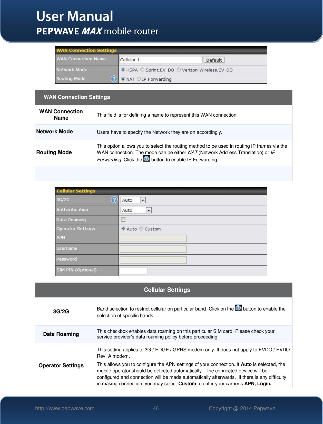   http://www.pepwave.com 46 Copyright @ 2014 Pepwave     WAN Connection Settings WAN Connection Name This field is for defining a name to represent this WAN connection. Network Mode Users have to specify the Network they are on accordingly. Routing Mode This option allows you to select the routing method to be used in routing IP frames via the WAN connection. The mode can be either NAT (Network Address Translation) or IP Forwarding. Click the   button to enable IP Forwarding.      Cellular Settings 3G/2G Band selection to restrict cellular on particular band. Click on the   button to enable the selection of specific bands. Data Roaming This checkbox enables data roaming on this particular SIM card. Please check your service provider’s data roaming policy before proceeding. Operator Settings This setting applies to 3G / EDGE / GPRS modem only. It does not apply to EVDO / EVDO Rev. A modem. This allows you to configure the APN settings of your connection. If Auto is selected, the mobile operator should be detected automatically.  The connected device will be configured and connection will be made automatically afterwards.  If there is any difficulty in making connection, you may select Custom to enter your carrier’s APN, Login, 