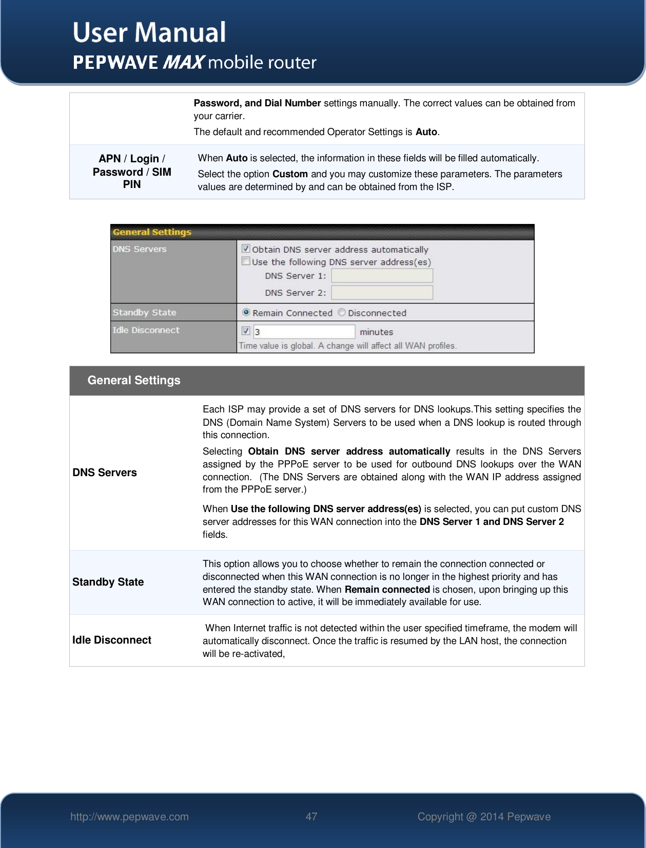   http://www.pepwave.com 47 Copyright @ 2014 Pepwave   Password, and Dial Number settings manually. The correct values can be obtained from your carrier.  The default and recommended Operator Settings is Auto. APN / Login / Password / SIM PIN When Auto is selected, the information in these fields will be filled automatically. Select the option Custom and you may customize these parameters. The parameters values are determined by and can be obtained from the ISP.     General Settings DNS Servers Each ISP may provide a set of DNS servers for DNS lookups.This setting specifies the DNS (Domain Name System) Servers to be used when a DNS lookup is routed through this connection.  Selecting  Obtain  DNS  server  address  automatically  results  in  the  DNS  Servers assigned  by the PPPoE  server  to  be  used for  outbound DNS  lookups  over  the WAN connection.  (The DNS Servers are obtained along with the WAN IP address assigned from the PPPoE server.) When Use the following DNS server address(es) is selected, you can put custom DNS server addresses for this WAN connection into the DNS Server 1 and DNS Server 2 fields. Standby State This option allows you to choose whether to remain the connection connected or disconnected when this WAN connection is no longer in the highest priority and has entered the standby state. When Remain connected is chosen, upon bringing up this WAN connection to active, it will be immediately available for use. Idle Disconnect  When Internet traffic is not detected within the user specified timeframe, the modem will automatically disconnect. Once the traffic is resumed by the LAN host, the connection will be re-activated,   