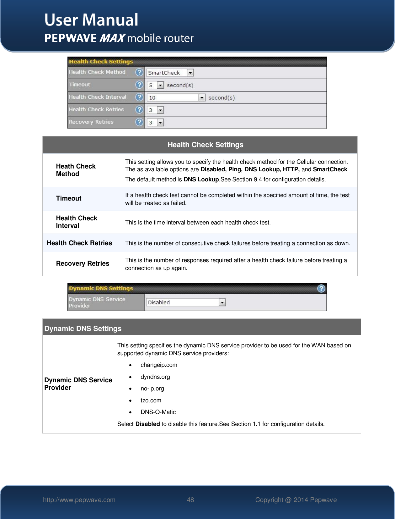   http://www.pepwave.com 48 Copyright @ 2014 Pepwave     Health Check Settings Heath Check Method This setting allows you to specify the health check method for the Cellular connection. The as available options are Disabled, Ping, DNS Lookup, HTTP, and SmartCheck The default method is DNS Lookup.See Section 9.4 for configuration details. Timeout If a health check test cannot be completed within the specified amount of time, the test will be treated as failed. Health Check Interval This is the time interval between each health check test. Health Check Retries This is the number of consecutive check failures before treating a connection as down. Recovery Retries This is the number of responses required after a health check failure before treating a connection as up again.    Dynamic DNS Settings Dynamic DNS Service Provider This setting specifies the dynamic DNS service provider to be used for the WAN based on supported dynamic DNS service providers:   changeip.com   dyndns.org  no-ip.org   tzo.com  DNS-O-Matic Select Disabled to disable this feature.See Section 1.1 for configuration details.  