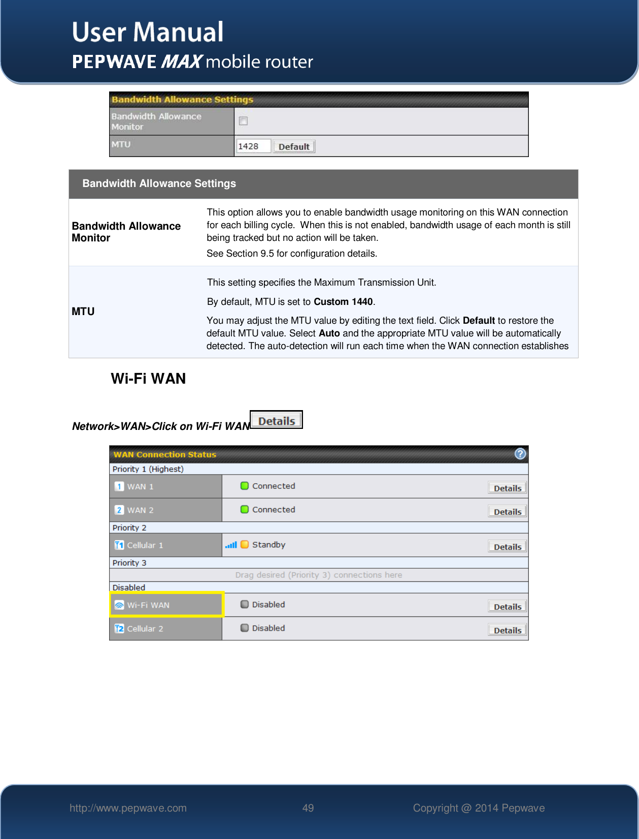   http://www.pepwave.com 49 Copyright @ 2014 Pepwave     Bandwidth Allowance Settings Bandwidth Allowance Monitor This option allows you to enable bandwidth usage monitoring on this WAN connection for each billing cycle.  When this is not enabled, bandwidth usage of each month is still being tracked but no action will be taken.  See Section 9.5 for configuration details. MTU This setting specifies the Maximum Transmission Unit. By default, MTU is set to Custom 1440. You may adjust the MTU value by editing the text field. Click Default to restore the default MTU value. Select Auto and the appropriate MTU value will be automatically detected. The auto-detection will run each time when the WAN connection establishes  Wi-Fi WAN Network&gt;WAN&gt;Click on Wi-Fi WAN      