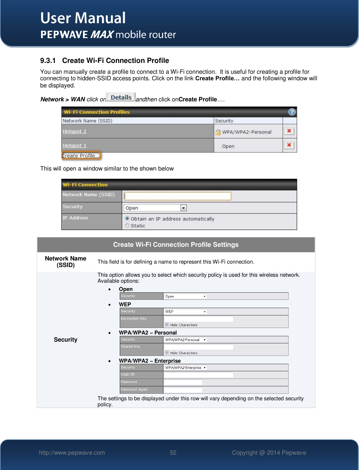   http://www.pepwave.com 52 Copyright @ 2014 Pepwave   9.3.1  Create Wi-Fi Connection Profile You can manually create a profile to connect to a Wi-Fi connection.  It is useful for creating a profile for connecting to hidden-SSID access points. Click on the link Create Profile… and the following window will be displayed.  Network &gt; WAN click on andthen click onCreate Profile….  This will open a window similar to the shown below  Create Wi-Fi Connection Profile Settings Network Name (SSID) This field is for defining a name to represent this Wi-Fi connection. Security This option allows you to select which security policy is used for this wireless network.   Available options:  Open   WEP   WPA/WPA2 – Personal   WPA/WPA2 – Enterprise  The settings to be displayed under this row will vary depending on the selected security policy.   