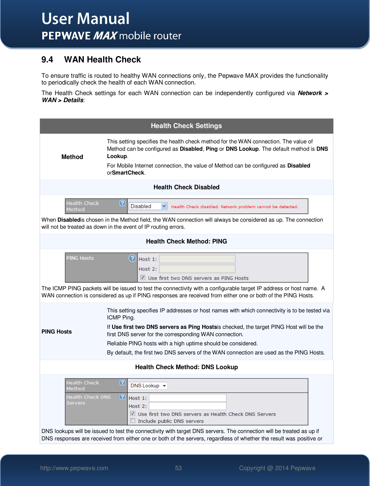   http://www.pepwave.com 53 Copyright @ 2014 Pepwave   9.4  WAN Health Check To ensure traffic is routed to healthy WAN connections only, the Pepwave MAX provides the functionality to periodically check the health of each WAN connection. The Health Check  settings for each WAN connection can  be independently configured via  Network  &gt; WAN &gt; Details:  Health Check Settings Method This setting specifies the health check method for the WAN connection. The value of Method can be configured as Disabled, Ping or DNS Lookup. The default method is DNS Lookup. For Mobile Internet connection, the value of Method can be configured as Disabled orSmartCheck. Health Check Disabled  When Disabledis chosen in the Method field, the WAN connection will always be considered as up. The connection will not be treated as down in the event of IP routing errors. Health Check Method: PING  The ICMP PING packets will be issued to test the connectivity with a configurable target IP address or host name.  A WAN connection is considered as up if PING responses are received from either one or both of the PING Hosts. PING Hosts This setting specifies IP addresses or host names with which connectivity is to be tested via ICMP Ping. If Use first two DNS servers as Ping Hostsis checked, the target PING Host will be the first DNS server for the corresponding WAN connection. Reliable PING hosts with a high uptime should be considered. By default, the first two DNS servers of the WAN connection are used as the PING Hosts. Health Check Method: DNS Lookup  DNS lookups will be issued to test the connectivity with target DNS servers. The connection will be treated as up if DNS responses are received from either one or both of the servers, regardless of whether the result was positive or 