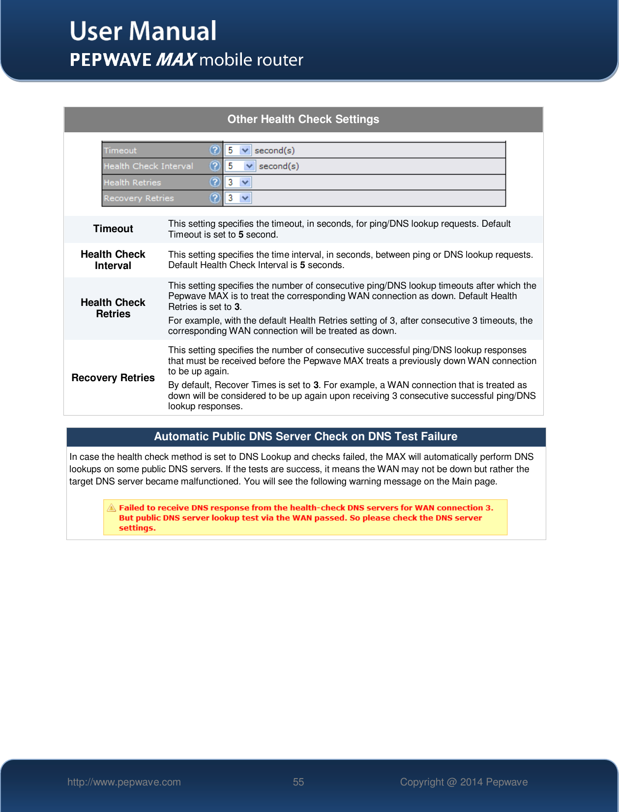   http://www.pepwave.com 55 Copyright @ 2014 Pepwave    Other Health Check Settings  Timeout This setting specifies the timeout, in seconds, for ping/DNS lookup requests. Default Timeout is set to 5 second. Health Check Interval This setting specifies the time interval, in seconds, between ping or DNS lookup requests. Default Health Check Interval is 5 seconds. Health Check Retries This setting specifies the number of consecutive ping/DNS lookup timeouts after which the Pepwave MAX is to treat the corresponding WAN connection as down. Default Health Retries is set to 3. For example, with the default Health Retries setting of 3, after consecutive 3 timeouts, the corresponding WAN connection will be treated as down. Recovery Retries This setting specifies the number of consecutive successful ping/DNS lookup responses that must be received before the Pepwave MAX treats a previously down WAN connection to be up again.   By default, Recover Times is set to 3. For example, a WAN connection that is treated as down will be considered to be up again upon receiving 3 consecutive successful ping/DNS lookup responses.  Automatic Public DNS Server Check on DNS Test Failure In case the health check method is set to DNS Lookup and checks failed, the MAX will automatically perform DNS lookups on some public DNS servers. If the tests are success, it means the WAN may not be down but rather the target DNS server became malfunctioned. You will see the following warning message on the Main page.   