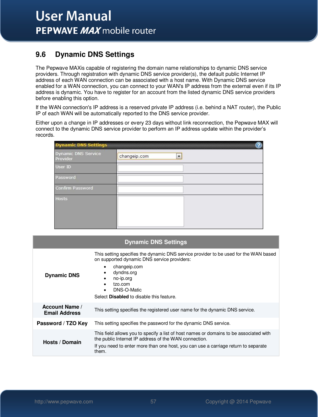   http://www.pepwave.com 57 Copyright @ 2014 Pepwave   9.6  Dynamic DNS Settings The Pepwave MAXis capable of registering the domain name relationships to dynamic DNS service providers. Through registration with dynamic DNS service provider(s), the default public Internet IP address of each WAN connection can be associated with a host name. With Dynamic DNS service enabled for a WAN connection, you can connect to your WAN&apos;s IP address from the external even if its IP address is dynamic. You have to register for an account from the listed dynamic DNS service providers before enabling this option. If the WAN connection&apos;s IP address is a reserved private IP address (i.e. behind a NAT router), the Public IP of each WAN will be automatically reported to the DNS service provider. Either upon a change in IP addresses or every 23 days without link reconnection, the Pepwave MAX will connect to the dynamic DNS service provider to perform an IP address update within the provider’s records.  Dynamic DNS Settings Dynamic DNS This setting specifies the dynamic DNS service provider to be used for the WAN based on supported dynamic DNS service providers:   changeip.com   dyndns.org  no-ip.org   tzo.com  DNS-O-Matic Select Disabled to disable this feature. Account Name / Email Address This setting specifies the registered user name for the dynamic DNS service. Password / TZO Key This setting specifies the password for the dynamic DNS service. Hosts / Domain This field allows you to specify a list of host names or domains to be associated with the public Internet IP address of the WAN connection. If you need to enter more than one host, you can use a carriage return to separate them.     