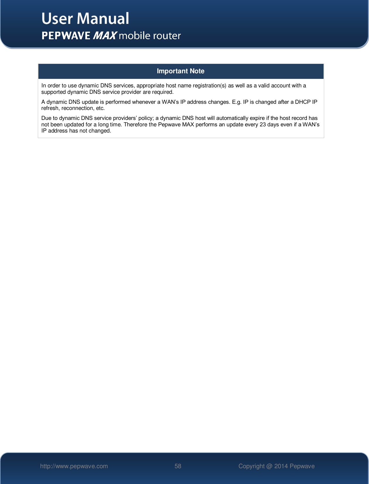   http://www.pepwave.com 58 Copyright @ 2014 Pepwave    Important Note In order to use dynamic DNS services, appropriate host name registration(s) as well as a valid account with a supported dynamic DNS service provider are required. A dynamic DNS update is performed whenever a WAN’s IP address changes. E.g. IP is changed after a DHCP IP refresh, reconnection, etc. Due to dynamic DNS service providers’ policy; a dynamic DNS host will automatically expire if the host record has not been updated for a long time. Therefore the Pepwave MAX performs an update every 23 days even if a WAN’s IP address has not changed.    